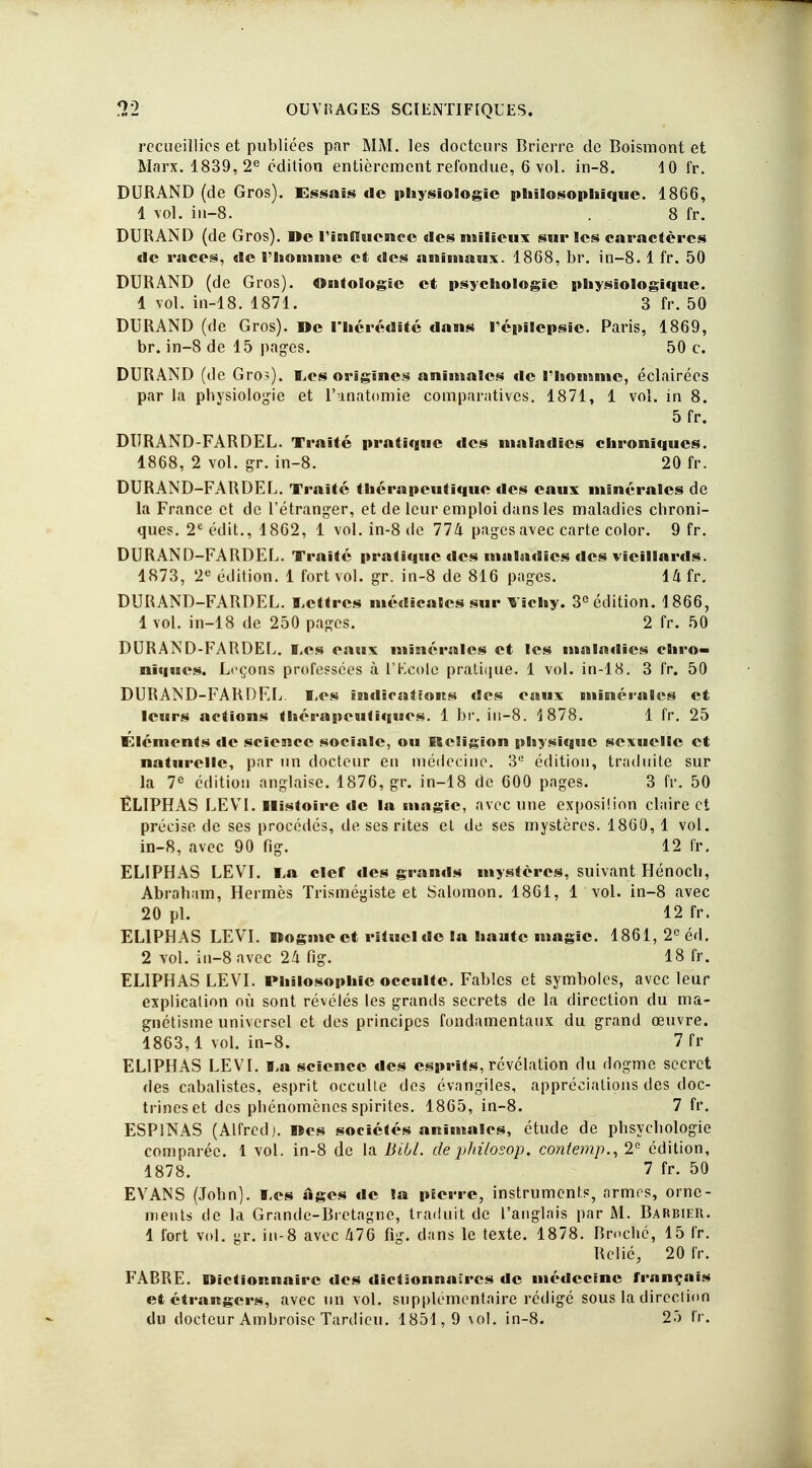 9 O recueillies et publiées par MM. les docteurs Brierre de Boismont et Marx. 1839,2e édition entièrement refondue, 6 vol. in-8. 10 fr. DURAND (de Gros). Essais de physiologie philosophique. 1866, 1 vol. in-8. . 8 fr. DURAND (de Gros). »e l'influence des milieux sur les caractères de races, de rhomme et des animaux. 1868, br. in-8.1 fr. 50 DURAND (de Gros). Ontologie et psychologie physiologique. 1 vol. in-18. 1871. 3 fr. 50 DURAND (de Gros). De l'hérédité dans répilepsie. Paris, 1869, br. in-8 de 15 pages. 50 c. DURAND (de Gros), Les origines animales de Thomme, éclairées par la physiologie et l'unatomie comparatives. 1871, 1 vol. in 8. 5 fr. DURAND-FARDEL. Traité pratique des maladies chroniques. 1868, 2 vol. gr. in-8. 20 fr. DURAND-FARDEL. Traité thérapeutique des eaux minérales de la France et de l'étranger, et de leur emploi dans les maladies chroni- ques. 2e édit., 1862, 1 vol. in-8 de 11k pages avec carte color. 9 fr. DURAND-FARDEL. Traité pratique des maladies des vieillards. 1873, 2e édition. 1 fort vol. gr. in-8 de 816 pages. 14 fr. DURAND-FARDEL. Lettres médicales sur Vichy. 3° édition. 1866, 1 vol. in-18 de 250 pages. 2 fr. 50 DURAND-FARDEL. Les eaux minérales et les maladies chro- niques. Leçons professées à l'Kcolc pratique. 1 vol. in-18. 3 fr. 50 DURAND-FAR DEL. Les indications des eaux minérales et leurs actions thérapeutiques. 1 br. in-8. 1878. 1 fr. 25 Éléments de science sociale, ou Religion physique sexuelle et naturelle, par un docteur en médecine. 3e édition, traduite sur la 7e édition anglaise. 1876, gr. in-18 de 600 pages. 3 fr. 50 ÉLIPHAS LEVI. Histoire de la magie, avec une exposilion claire et précise de ses procédés, de ses rites et de ses mystères. 1860, 1 vol. in-8, avec 90 fig. 12 fr. ELIPHAS LEVI. i,a clef des grands mystères, suivant Hénoch, Abraham, Hermès Trismégiste et Salomon. 1801, 1 vol. in-8 avec 20 pl. 12 fr. ELIPHAS LEVI. Dogme et rituel de la haute magie. 1861, 2e éd. 2 vol. in-8 avec 24 fig. 18 fr. ELIPHAS LEVI. Philosophie occulte. Fables et symboles, avec leur explication où sont révélés les grands secrets de la direction du ma- gnétisme universel et des principes fondamentaux du grand œuvre. 1863,1 vol. in-8. 7 fr ELIPHAS LEVI. l,a science des esprits, révélation du dogme secret des cabalistes, esprit occulte des évangiles, appréciations des doc- trines et des phénomènes spirites. 1865, in-8. 7 fr. ESP1NAS (Alfred j. »es sociétés animales, étude de phsychologie comparée. 1 vol. in-8 de la Bill, de philosop. contemp., 2e édition, 1878. 7 fr. 50 EVANS (John). Tes âges de la pierre, instruments, armes, orne- ments de la Grande-Bretagne, traduit de l'anglais par M. Barbier. 1 fort vol. gr. in-8 avec 476 fig. dans le texte. 1878. Broché, 15 fr. Relié, 20 fr. FABRE. Dictionnaire des dictâonnaïrcs de médecine français et étrangers, avec un vol. supplémentaire rédigé sous la direction