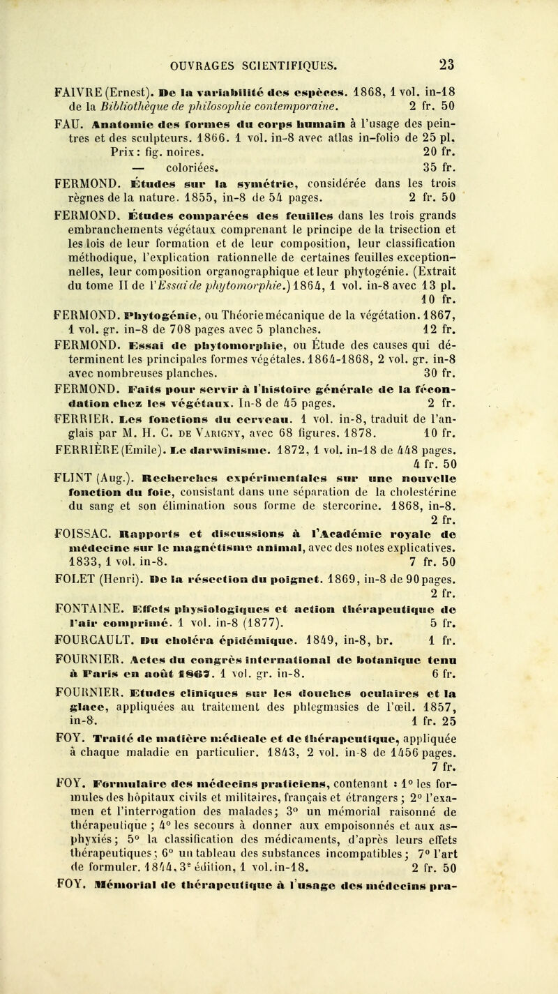 FA1VRE (Ernest). De la variabilité des espèces. 1868, 1vol. in-18 de la Bibliothèque de philosophie contemporaine. 2 fr. 50 FAU. Anatomie des formes «lu corps humain à l'usage des pein- tres et des sculpteurs. 18(56. 1 vol. in-8 avec atlas in-folio de 25 pl. Prix: fig. noires. 20 fr. — coloriées. 35 fr. FERMOND. Études sur la symétrie, considérée dans les trois règnes de la nature. 1855, in-8 de 54 pages. 2 fr. 50 FERMOND. Études comparées des feuilles dans les trois grands embranchements végétaux comprenant le principe de la trisection et les lois de leur formation et de leur composition, leur classification méthodique, l'explication rationnelle de certaines feuilles exception- nelles, leur composition organographique et leur phytogénie. (Extrait du tome II de l'Essaide phytomorphîe.) 1864, 1 vol. in-8 avec 13 pl. 10 fr. FERMOND. Phytogénie, ou Théoriemécanique de la végétation. 1867, 1 vol. gr. in-8 de 708 pages avec 5 planches. 12 fr. FERMOND. Essai de phytomorphie, ou Étude des causes qui dé- terminent les principales formes végétales. 1864-1868, 2 vol. gr. in-8 avec nombreuses planches. 30 fr. FERMOND. Faits pour servir à l'histoire générale de la fécon- dation chez les végétaux. In-8 de 45 pages. 2 fr. FERRIER. lies fonctions du cerveau. 1 vol. in-8, traduit de l'an- glais par M. H. C. de Varigny, avec 68 figures. 1878. 10 fr. FERRIÈRE (Emile). ï.e darwinisme. 1872, 1 vol. in-18 de 448 pages. 4 fr. 50 FLINT (Aug.). Recherches expérimentales sur une nouvelle fonction du foie, consistant dans une séparation de la cholestérine du sang et son élimination sous forme de stercorine. 1868, in-8. 2 fr. FOISSAG. Rapports et discussions à l'Académie royale de médecine sur le magnétisme animal, avec des notes explicatives. 1833, 1 vol. in-8. 7 fr. 50 FOLET (Henri). Rc la résection du poignet. 1869, in-8 de 90pages. 2 fr. FONTAINE. Effets physiologiques et action thérapeutique de l'air comprimé. 1 vol. in-8 (1877). 5 fr. FOURCAULT. Ru choléra épitlémique. 1849, in-8, br. 1 fr. FOURNIER. Actes du congrès international de botanique tenu à Paris en août ISO*. 1 vol. gr. in-8. 6 fr. FOURNIER. Ktudcs cliniques sur les «louches oculaires et la glace, appliquées au traitement des phlcgmasies de l'œil. 1857, in-8. 1 fr. 25 FOY. Traité de matière médicale et de thérapeutique, appliquée à chaque maladie en particulier. 1843, 2 vol. in-8 de 1456 pages. 7 fr. FOY. Formulaire des médecins praticiens, contenant : 1° les for- mules des hôpitaux civils et militaires, français et étrangers ; 2° l'exa- men et l'interrogation des malades; 3° un mémorial raisonné de thérapeutique ; 4° les secours à donner aux empoisonnés et aux as- phyxiés ; 5° la classification des médicaments, d'après leurs effets thérapeutiques; 6° un tableau des substances incompatibles; 7° l'art de formuler. 1804, 3e édition, 1 vol. in-18. 2 fr. 50 FOY. Mémorial de thérapeutique à l'usage des médecins pra-