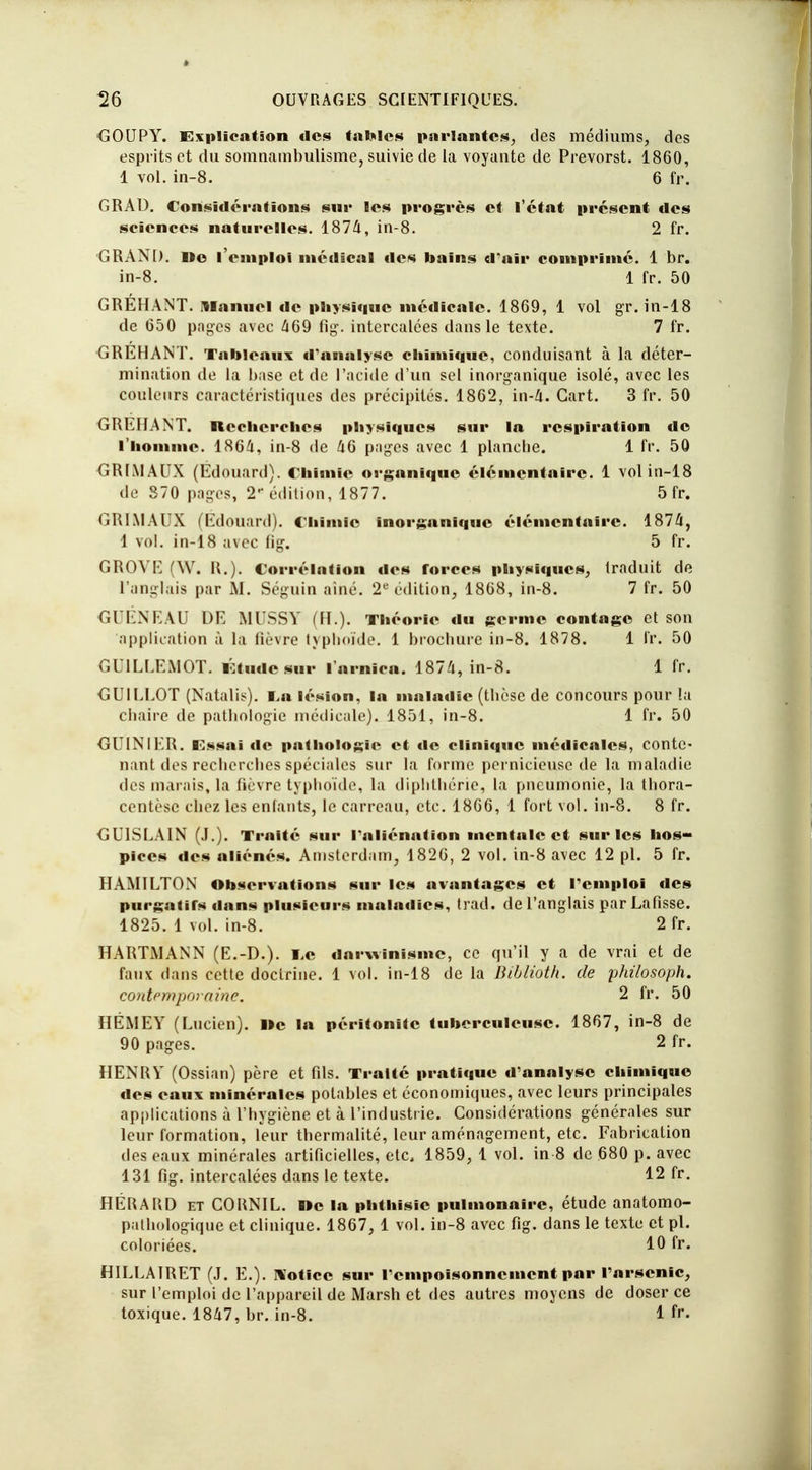 GOUPY. Explication des tables parlantes, des médiums, des esprits et du somnambulisme, suivie de la voyante de Prevorst. 1860, 1 vol. in-8. 6 fr. GRAD. Considérations sur les progrès et l'état présent des sciences naturelles. 1874, in-8. 2 fr. GRAND. »© l'emploi médical «les bains d'air comprime. 1 br. in-8. 1 fr. 50 GREHANT. Manuel de physique médicale. 1869, 1 vol gr. in-18 de 650 pages avec 469 fig. intercalées dans le texte. 7 fr. GREHANT. Tableaux d'analyse chimique, conduisant à la déter- mination de la base et de l'acide d'un sel inorganique isolé, avec les couleurs caractéristiques des précipités. 1862, in-4. Gart. 3 fr. 50 GREHANT. Recherches physiques sur la respiration de l'homme. 1864, in-8 de 46 pages avec 1 planche. 1 fr. 50 GRIMAUX (Edouard). Chimie organique élémentaire. 1 vol in-18 <le 370 pages, 2* édition, 1877. 5 fr. GRIMAUX (Edouard). Chimie inorganique élémentaire. 1874, 1 vol. in-18 avec fig. 5 fr. GROVE (W. R.). Corrélation des forces physiques, traduit de l'anglais par M. Séguin aîné. 2e édition, 1868, in-8. 7 fr. 50 GUÉNEAU DE MUSSY (H.). Théorie du germe contage et son application à la fièvre typhoïde. 1 brochure in-8. 1878. 1 fr. 50 GUILLEMOT. Étude sur l'arnica. 1874, in-8. 1 fr. GUILLOT (Natalis). I.a lésion, la maladie (thèse de concours pour la chaire de pathologie médicale). 1851, in-8. 1 fr. 50 GL1M IT>. Essai de pathologie et de clinique médicales, conte- nant des recherches spéciales sur la forme pernicieuse de la maladie des marais, la fièvre typhoïde, la diphthérie, la pneumonie, la thora- centèse chez les entants, le carreau, etc. 1866, 1 fort vol. in-8. 8 fr. GU1SLAIN (J.). Traité sur l'aliénation mentale et sur les hos- pices «les aliénés. Amsterdam, 1826, 2 vol. in-8 avec 12 pl. 5 fr. HAM1LTON Observations sur les avantages et remploi des pnrgatirs dans plusieurs maladies, trad. de l'anglais parLafisse. 1825. 1 vol. in-8. 2 fr. HARTMANN (E.-D.). I,c darwinisme, ce qu'il y a de vrai et de faux dans cette doctrine. 1 vol. in-18 de la Biblioth. de philosoph. contemporaine. 2 fr. 50 HÉMEY (Lucien). Ile la péritonite tuberculeuse. 1867, in-8 de 90 pages. 2 fr. HENRY (Ossian) père et fils. Traité pratique d'analyse chimique des eaux minérales potables et économiques, avec leurs principales applications à l'hygiène et à l'industrie. Considérations générales sur leur formation, leur thermalité, leur aménagement, etc. Fabrication des eaux minérales artificielles, etc, 1859, 1 vol. in 8 de 680 p. avec 131 fig. intercalées dans le texte. 12 fr. HÉRARD et CORNIL. Oc la phthisie pulmonaire, étude anatomo- palhologique et clinique. 1867, 1 vol. in-8 avec fig. dans le texte et pl. coloriées. 10 &*• HILLA1RET (J. E.). Notice sur l'empoisonnement par l'arsenic, sur l'emploi de l'appareil de Marsh et des autres moyens de doser ce toxique. 1847, br. in-8. 1 fr.