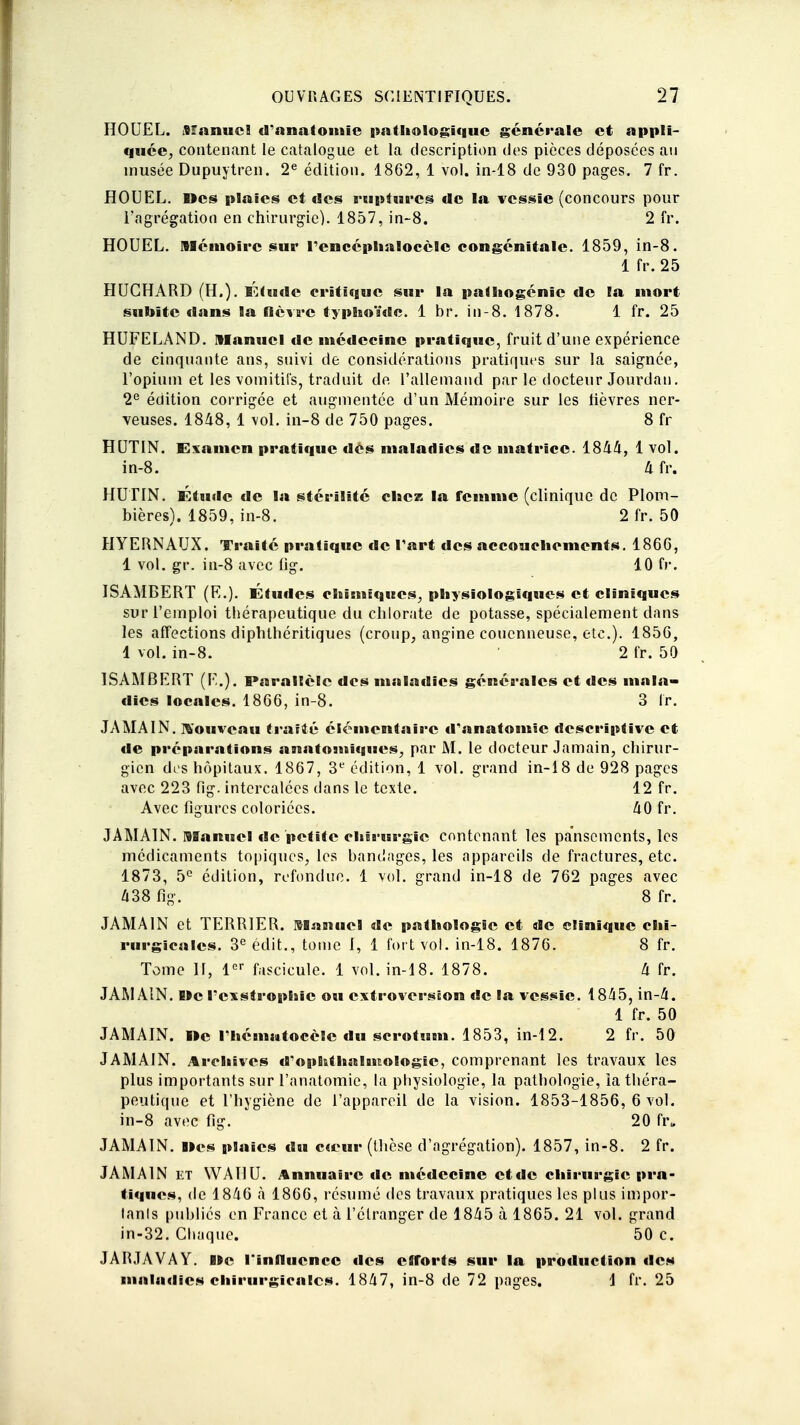 HOUEL. Manuel d'anatomie pathologique générale et appli- quée^ contenant le catalogue et la description des pièces déposées au inusée Dupuytren. 2e édition. 1862, 1 vol. in-18 de 930 pages. 7 fr. HOUEL. Des plaies et des ruptures de la vessie (concours pour l'agrégation en chirurgie). 1857, in-8. 2 fr. HOUEL. Mémoire sur rencéplialocèlc congénitale. 1859, in-8. 1 fr. 25 HUGHARD (H.). Étude critique sur la patliogénic de la mort subite dans la fièvre typhoïde, lbr. in-8. 1878. 1 fr. 25 HUFELAND. Manuel de médecine pratique, fruit d'une expérience de cinquante ans, suivi de considérations pratiques sur la saignée, l'opium et les vomitifs, traduit de l'allemand par le docteur Jourdan. 2e édition corrigée et augmentée d'un Mémoire sur les lièvres ner- veuses. 1848, 1 vol. in-8 de 750 pages. 8 fr HUTIN. Examen pratique des maladies de matrice. 1844, 1 vol. in-8. 4 fr. HUTIN. Étude de la stérilité chez la femme (clinique de Plom- bières). 1859, in-8. 2fr. 50 HYERNAUX. Traité pratique de l'art des accouchements. 1866, 1 vol. gr. in-8 avec lig. 10 fr. ISAMBERT (E.). Études chimiques, physiologiques et cliniques sur l'emploi thérapeutique du chlorate de potasse, spécialement dans les affections diphthéritiques (croup, angine couenneuse, etc.). 1850, 1 vol. in-8. ' 2 fr. 50 ISAMBERT (E.). Parallèle des maladies générales et des mala- dies locales. 1866, in-8. 3 fr. JAMAIN. nouveau traité élémentaire d'anatomie descriptive et de préparations anatoutiques, par M. le docteur Jamain, chirur- gien des hôpitaux. 1867, 3e édition, 1 vol. grand in-18 de 928 pages avec 223 fig. intercalées dans le texte. 12 fr. Avec figures coloriées. 40 fr. JAMAIN. Manuel de petite chirurgie contenant les pansements, les médicaments topiques, les bandages, les appareils de fractures, etc. 1873, 5° édition, refondue. 1 vol. grand in-18 de 762 pages avec 438 fig. 8 fr. JAMAIN et TERRIER. Manuel de pathologie et de clinique chi- rurgicales. 3e édit., tome I, 1 fort vol. in-18. 1876. 8 fr. Tome 11, 1er fascicule. 1 vol. in-18. 1878. 4 fr. JAMAIN. De l'cxstrophic ou extroversiion de la vessie. 1845, in-4. 1 fr. 50 JAMAIN. »e I hématocèle du scrotum. 1853, in-12. 2 fr. 50 JAMAIN. Archives d'ophthaluiologic, comprenant les travaux les plus importants sur l'anatomie, la physiologie, la pathologie, ia théra- peutique et l'hygiène de l'appareil de la vision. 1853-1856, 6 vol. in-8 avec fig. 20 frB JAMAIN. lies plaies du cœur (thèse d'agrégation). 1857, in-8. 2 fr. JAMAIN et WAHU. Annuaire «le médecine ctdc chirurgie pra- tiques, de 1846 à 1866, résumé des travaux pratiques les plus impor- tants publiés en France et à l'étranger de 1845 à 1865. 21 vol. grand in-32. Chaque. 50 c. JARJAVAY. B*e l'influence des efforts sur la production des maladies chirurgicales. 1847, in-8 de 72 pages. 1 fr. 25