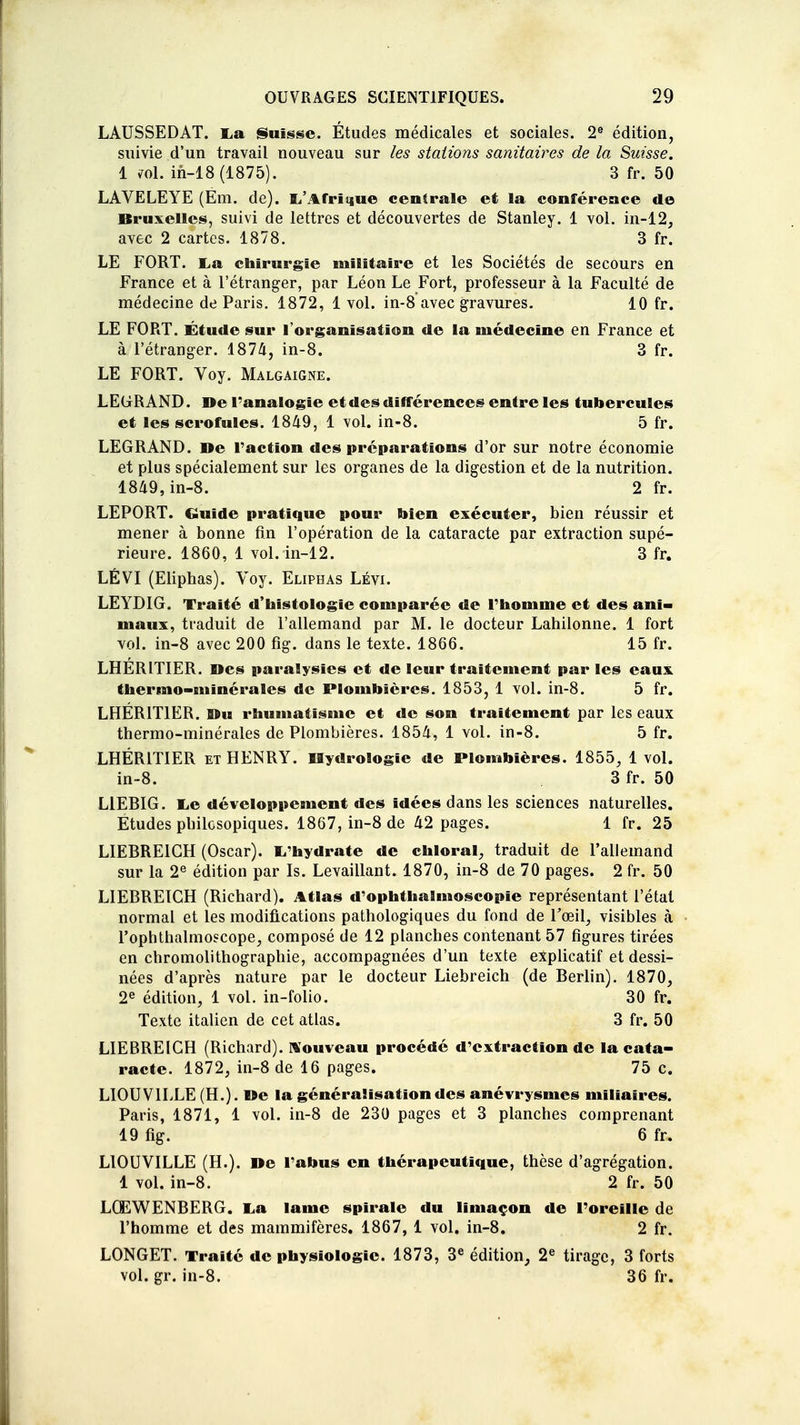 LAUSSEDAT. Lia Suisse. Études médicales et sociales. 2e édition, suivie d'un travail nouveau sur les stations sanitaires de la Suisse. 1 701. in-18(1875). 3 fr. 50 LAVELEYE (Em. de). L'Afrique centrale et la conférence de Bruxelles, suivi de lettres et découvertes de Stanley. 1 vol. in-12, avec 2 cartes. 1878. 3 fr. LE FORT. La chirurgie militaire et les Sociétés de secours en France et à l'étranger, par Léon Le Fort, professeur à la Faculté de médecine de Paris. 1872, 1 vol. in-8 avec gravures. 10 fr. LE FORT. Étude sur l'organisation de la médecine en France et à l'étranger. 1874, in-8. 3 fr. LE FORT. Voy. Malgaigne. LEGR AND. De l'analogie et des différences entre les tubercules et les scrofules. 1849, 1 vol. in-8. 5 fr. LEGRAND. Me l'action des préparations d'or sur notre économie et plus spécialement sur les organes de la digestion et de la nutrition. 1849, in-8. 2 fr. LEPORT. Guide pratique pour bien exécuter, bien réussir et mener à bonne fin l'opération de la cataracte par extraction supé- rieure. 1860, 1 vol. in-12. 3 fr. LÉVI (Eliphas). Voy. Eliphas Lévi. LEYDIG. Traité d'histologie comparée de l'homme et des ani- maux, traduit de l'allemand par M. le docteur Lahilonne. 1 fort vol. in-8 avec 200 fig. dans le texte. 1866. 15 fr. LHERITIER. nés paralysies et de leur traitement par les eaux thermo-minérales de Plombières. 1853, 1 vol. in-8. 5 fr. LHÉRIT1ER. SBu rhumatisme et de son traitement par les eaux thermo-minérales de Plombières. 1854, 1 vol. in-8. 5 fr. LHERITIER et HENRY. Hydrologie de Plombières. 1855, 1vol. in-8. 3 fr. 50 L1EBIG. Le développement des idées dans les sciences naturelles. Etudes pbilosopiques. 1867, in-8 de 42 pages. 1 fr. 25 LIEBREICH (Oscar). L'hydrate de chloral, traduit de l'allemand sur la 2e édition par Is. Levaillant. 1870, in-8 de 70 pages. 2 fr. 50 LIEBREICH (Richard). Atlas d'ophthalmoscopie représentant l'état normal et les modifications pathologiques du fond de l'œil, visibles à l'ophthalmoscope, composé de 12 planches contenant 57 figures tirées en chromolithographie, accompagnées d'un texte explicatif et dessi- nées d'après nature par le docteur Liebreich (de Berlin). 1870, 2e édition, 1 vol. in-folio. 30 fr. Texte italien de cet atlas. 3 fr. 50 LIEBREICH (Richard). Nouveau procédé d'extraction de la cata- racte. 1872, in-8 de 16 pages. 75 c. LIOUVILLE (H.). »e la généraSïsationdes anévrysmes mîliaires. Paris, 1871, 1 vol. in-8 de 230 pages et 3 planches comprenant 19 fig. 6 fr. LIOUVILLE (H.). De l'abus en thérapeutique, thèse d'agrégation. 1 vol. in-8. 2 fr. 50 LCEWENBERG. La lame spirale du limaçon de l'oreille de l'homme et des mammifères. 1867, 1 vol. in-8. 2 fr. LONGET. Traité de physiologie. 1873, 3e édition, 2e tirage, 3 forts vol. gr. in-8. 36 fr.