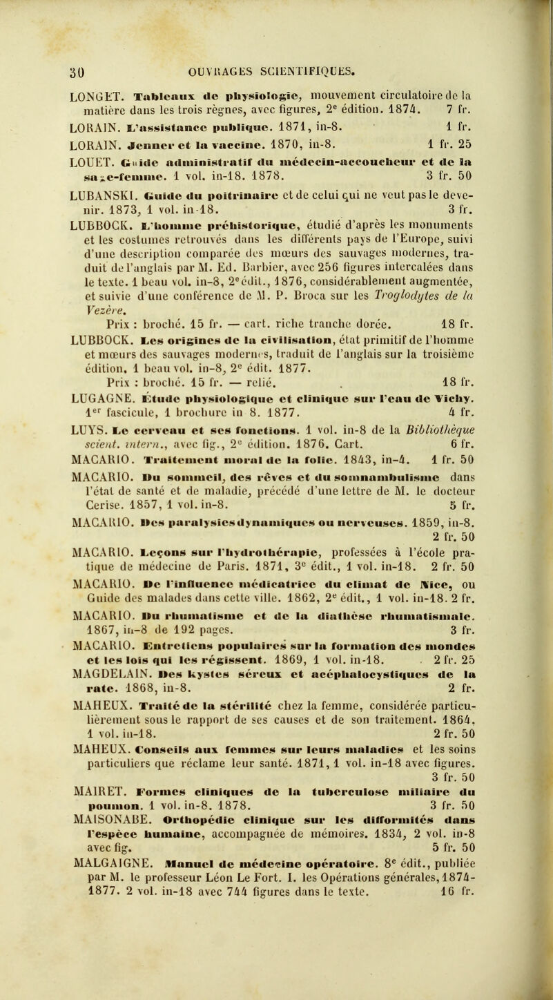 LONGET. Tableaux do physiologie, mouvement circulatoire de la matière dans les trois règnes, avec figures, 2e édition. 1874t. 7 fr. LORA1N. L'assistance publique. 1871, in-8. 1 fr. LORA1N. Jeûner et la vaccine. 1870, in-8. 1 fr. 25 LOUET. Guide administratif du médecin-accoucheur et de la sajie-femme. 1 vol. in-18. 1878. 3 fr. 50 LUBANSKI. Guide du poitrinaire et de celui qui ne veut pas le deve- nir. 1873, 1 vol. in 18. 3 fr. LUBBOCK. L'homme préhistorique, étudié d'après les monuments et les costumes retrouvés dans les différents pays de l'Europe, suivi d'une description comparée dos mœurs des sauvages modernes, tra- duit de l'anglais par M. Ed. Barbier, avec 256 figures intercalées dans le texte. 1 beau vol. in-8, 2eédit., 1876, considérablement augmentée, et suivie d'une conférence de M. P. Broca sur les Troglodytes de la Vezète. Prix : broché. 15 fr. — cart. riche tranche dorée. 18 fr. LUBBOCK. Les origines de lu civilisation, état primitif de l'homme et mœurs des sauvages modernes, traduit de l'anglais sur la troisième édition. 1 beau vol. in-8, 2e édit. 1877. Prix ; broché. 15 fr. — relié. . 18 fr. LUGAGNE. Ltudc physiologique et clinique sur l'eau de Vichy. 1er fascicule, 1 brochure in 8. 1877. 4 fr. LUYS. Le cerveau et ses fonctions. 1 vol. in-8 de la Bibliothèque scient, intern», avec fig., 2U édition. 1876. Cart. 6 fr. MAGARIO. Traitement moral de la folie. 1843, in-4. 1 fr. 50 MACARIO. Du sommeil, des rêves et du somnambulisme dans l'état de santé et de maladie, précédé d'une lettre de M. le docteur Cerise. 1857, 1 vol. in-8. 5 fr. MAGARIO. »es paralysiesdynamiques ou nerveuses. 1859, in-8. 2 fr. 50 MACARIO. Leçons sur riiydroihérapie, professées à l'école pra- tique de médecine de Paris. 1871, 3e édit., 1 vol. in-18. 2 fr. 50 MACARIO. Oc l'influence médicatricc du climat de Nice, ou Guide des malades dans cette ville. 1862, 2e édit., 1 vol. in-18. 2 fr. MAGARIO. Du rhumatisme et de la diathèse rhumatismale. 1867, tb-8 de 192 pages. 3 fr. MAGARIO. Entretiens populuircs sur la formation des mondes et les lois qui les régissent. 1869, 1 vol. in-18. . 2 fr. 25 MAGDEEA1N. Mes kystes séreux et acéphalocystiqucs de la rate. 1868, in-8. 2 fr. MAHEUX. Traité de la stérilité chez la femme, considérée particu- lièrement sous le rapport de ses causes et de son traitement. 1864, 1vol. in-18. 2fr. 50 MAHEUX. Conseils aux femmes sur leurs maladies et les soins particuliers que réclame leur santé. 1871, 1 vol. in-18 avec figures. 3 fr. 50 MA1RET. Formes cliniques de la tuberculose miliaire du poumon. 1 vol. in-8. 1878. 3 fr. 50 MA1SONABE. Orthopédie clinique sur les difformités dans l'espèce humaine, accompagnée de mémoires. 1834, 2 vol. in-8 avec fig. 5 fr. 50 MALGA1GNE. Manuel de médecine opératoire. 8e édit., publiée par M. le professeur Léon Le Fort. L les Opérations générales, 1874- 1877. 2 vol. in-18 avec 744 figures dans le texte. 16 fr.