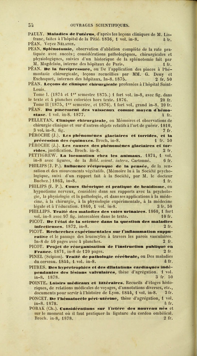 PAULY. Maladies de l'utérus, d'après les leçons cliniques de M. Lis- franc, faites à l'hôpital de la Pitié. 1836, 1 vol. in-8. 4 fr. PÉAN. Voyez Nélaton. PEAN. Splénotomie, observation d'ablation complète de la rate pra- tiquée avec succès; considérations pathologiques, chirurgicales et physiologiques, suivies d'un historique de la splénotomie fait par M. Magdelain, interne des hôpitaux de Paris. 1 fr. PÈAN. De la forcïprcssure, ou De l'application des pinces à l'hé- raostasie chirurgicale, leçons recueillies par MM. G. Deny et Exchaquet, internes des hôpitaux. In-8. 1875. 2 fr. 50 PEAN. Leçons de clinique chirurgicale professées à l'hôpital Saint- Louis. Tome I. (1874 et 1er semestre 1875.) 1 fort vol. in-8, avec fig. dans le texte et 4 planches coloriées hors texte. 1876. 20 fr. Tome II (1875, 1er semestre, et 1876). 1 fort vol. grand in-8. 20 fr. PEAN. I>u pincement des vaisseaux connue moyen d'hémo- stase. 1 vol. in-8. 1877. 4 fr. PELLETAN. Clinique chirurgicale, ou Mémoires et observations de chirurgie clinique et sur d'autres objets relatifs à l'art de guérir. 1810, 3 vol. in-8, fig. 7 fr. PEROCHE (J.). Les phénomènes glaciaires et torrides, et la précession des équinoxes. Broch. in-8. 1 fr. 50 PÉROCHE (J.). Les causes des phénomènes glaciaires et tor- rides, justification. Broch. in-8. 2 fr. PETTIGREW. La locomotion chez les animaux. 1874, 1 vol. in-8 avec figures, de la Bibl. scient, intern. Cartonné. 6 fr. PHILIPS (J. P.). Influence réciproque de la pensée, de la sen- sation et des mouvements végétatifs. (Mémoire lu à la Société psycho- logique, suivi d'un rapport fait à la Société, par M. le docteur Bûchez.) 1862, in-8. 1 fr. PHILIPS (J. P.). Cours théorique et pratique de braidisme, ou hypnotisme nerveux, considéré dans ses rapports avec la psycholo- gie, la physiologie et la pathologie, et dans ses applications à la méde- cine, à la chirurgie, à la physiologie expérimentale, à la médecine légale et à l'éducation. 1860, 1 rôt in-8. 3 fr. 50 PHILLIPS. Traité des maladies des voies urinaires. 1860, 1 fort vol. in-8 avec 97 fig. intercalées dans le texte. 10 fr. PICOT. De rétat de la science dans la question des maladies infectieuses. 1872, in-8. 2 fr. PICOT. Recherches expérimentales sur l'inflammation suppu- rât ïvc et le passage des leucocytes à travers les parois vasculaires. In-8 de 40 pages avec 4 planches. 2 fr. PICOT. Projet de réorganisation de l'instruction publique en France. 1871, in-8 de 120 pages. 2 fr. P1NEL (Scipion). Traité de pathologie cérébrale, ou Des maladies du cerveau. 1844, 1 vol. in-8. 4 fr. PITRES. Des hypertrophies et des dilatations cardiaques indé- pendantes des lésions valvulaires, thèse d'agrégation. 1 vol. in-8. 1878. 3 fr. 50 POINTE. Loisirs médicaux et littéraires. Recueils d'éloges histo- riques, de relations médicales de voyages, d'annotations diverses, etc., documents pour servir à l'histoire de Lyon. 1844, 1 vol. in-8. 3 fr. PONCET. De Théniatocèle péri -utérine, thèse d'agrégation, 1 vol. in-8. 1878. 4 fr. PORAK (Ch.). Considérations sur l'ictère des nouveau nés et sur le moment où il faut pratiquer la ligature du cordon ombilical. Broch. in-8, 1878. 2 fr.