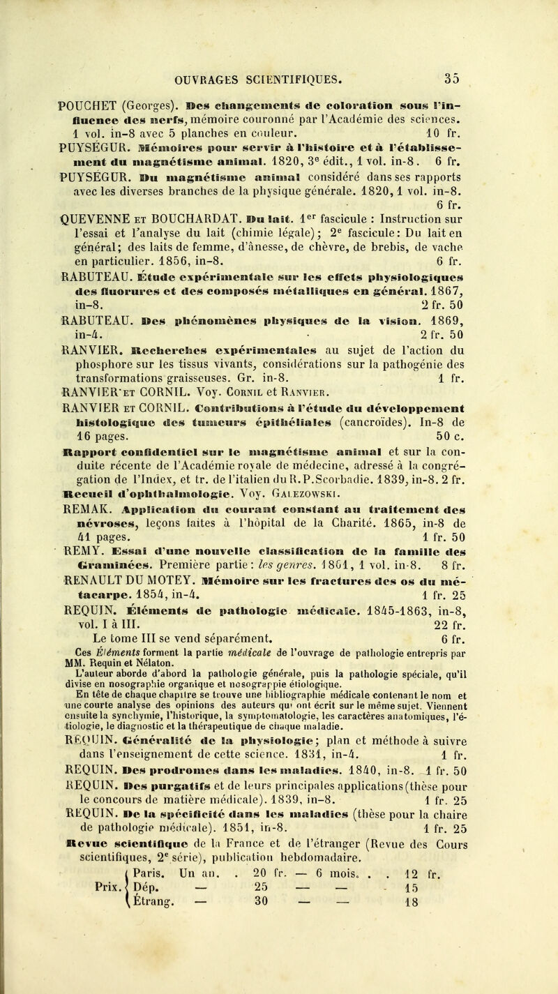 POUCHET (Georges), ©es changements de coloration sons l'in- fluenco des nerfs, mémoire couronné par l'Académie des sciences. 1 vol. in-8 avec 5 planches en couleur. 10 fr. PUYSÉGUR. Mémoires pour servir à l'histoire et à rétablisse- ment du magnétisme animal. 1820, 3e édit., 1 vol. in-8 . 6 fr. PUYSÉGUR. Ou magnétisme animal considéré dans ses rapports avec les diverses branches de la physique générale. 1820, 1 vol. in-8. 6 fr. QUEVENNE et BOUGHARDAT. Ou lait. 1er fascicule : Instruction sur l'essai et l'analyse du lait (chimie légale); 2e fascicule: Du lait en général; des laits de femme, d'ânesse, de chèvre, de brebis, de vache, en particulier. 1856, in-8. 6 fr. RABUTEAU. Étude expérimentale sur les effets physiologiques des fluorures et des composés métalliques en général. 1867, in-8. 2 fr. 50 RABUTEAU. Oes phénomènes physiques de la vision. 1869, in-4. • 2 fr. 50 RANVIER. Recherches expérimentales au sujet de l'action du phosphore sur les tissus vivants, considérations sur la pathogénie des transformations graisseuses. Gr. in-8. 1 fr. RANVIER*et GORNIL. Voy. Cornil et Ranvier. RANVIER et CORNIL. Contributions à l'étude du développement hîstologique des tumeurs épithéliales (cancroïdes). In-8 de 16 pages. 50 c. Rapport confidentiel sur le magnétisme animal et sur la con- duite récente de l'Académie royale de médecine, adressé à la congré- gation de l'Index, et tr. de l'italien du R.P.Scorbadie. 1839, in-8. 2 fr. Recueil d'ophthalmologie. Voy. Gai.ezowski. REMAK. Application du courant constant au traitement des névroses, leçons laites à l'hôpital de la Charité. 1865, in-8 de 41 pages. 1 fr. 50 REM Y. Essai d'une nouvelle classification de la famille des Graminées. Première partie: les genres. J861, 1 vol. in-8. 8 fr. RENAULT DU MOTEY. Mémoire sur les fractures des os du mé- tacarpe. 1854, in-4. 1 fr. 25 REQUIN. Éléments de pathologie médicale. 1845-1863, in-8, vol. I à III. 22 fr. Le tome III se vend séparément. 6 fr. Ces Éléments forment la partie médicale de l'ouvrage de pathologie entrepris par MM. Requin et Nélaton. L'auteur aborde d'abord la pathologie générale, puis la pathologie spéciale, qu'il divise en nosographie organique et nesograppie étiologique. En tête de chaque chapitre se trouve une bibliographie médicale contenant le nom et une courte analyse des opinions des auteurs qui ont écrit sur le même sujet. Viennent ensuite la synchymie, l'historique, la symptomatologie, les caractères anatomiques, l'é- cologie, le diagnostic et la thérapeutique de chaque maladie. REQUIN. Généralité de la physiologie; plan et méthode à suivre dans l'enseignement de cette science. 1831, in-4. 1 fr. REQUIN. Mes prodromes dans les maladies. 1840, in-8. 1 fr. 50 REQUIN, lies purgatifs et de leurs principales applications (thèse pour le concours de matière médicale). 1839, in-8. 1 fr. 25 REQUIN. De la spécificité dans les maladies (thèse pour la chaire de pathologie médicale). 1851, in-8. 1 fr. 25 Revue scientifique de la France et de l'étranger (Revue des Cours scientifiques, 2e série), publication hebdomadaire. SParis. Un an. . 20 fr. — 6 mois* . . 12 fr. Dép. — 25 — — 15 Étrang. — 30 — — 18