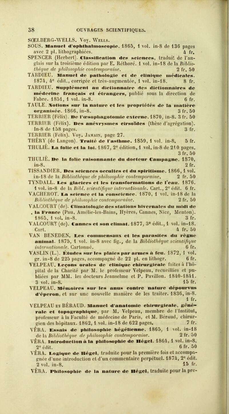 SQELBERG-WELLS. Yoy. Wells. SOUS, manuel d'ophthalmoscopic. 1865, 1 vol. in-8 de 136 pages avec 2 pl. lithographiées. 4 fr. SPENCER (Herbert). Classification des sciences, traduit de l'an- glais sur la troisième édition par E. Réthoré. 1 vol. in-18 de la Biblio- thèque de philosophie contemporaine. 2 fr. 50 TARDIEU. manuel de pathologie et de clinique médicales. 1874, 4e édit., corrigée et très-augmentée, 1 vol. in-18. 8 fr. TARDIEU. Supplément au dictionnaire des dictionnaires de médecine français et étrangers, publié sous la direction de Fabre. 1851, 1 vol. in-8. 6 fr. TAULE, notions sur lu nature et les propriétés de la matière organisée. 1866, in-8. 3 fr. 50 TERRIER (Félix). De l'œsophagotomic externe. 1870, in-8. 3 fr. 50 TERRIKR (Félix). Des anévrysmes cirsoïdes (thèse d'agrégation). In-8 de 158 pages. 3 fr. TERRIER (Félix). Yoy. Jàmain, page 27. THÉRY (de Langon). Traité de l'asthme. 1859, 1 vol. in-8. 5 fr. THUL1É. Lu folie et la loi. 1867, 2e édition, 1 vol. in-8 de 210 pages. 3 fr. 50 THULIE. De la folie raisonnante du docteur Campagne. 1870, in-8. 2 fr. TISSANDIER. Des sciences occultes et du spiritisme. 1866, 1 vol. in-18 de la Bibliothèque de philosophie contemporaine. 2 fr. 50 TYNDALL. Les glaciers et les transformations de l'eau. 1876. 1vol. in-8 de la Bibl. scientifique internationale. Gart., 2e édit. 6 fr. VACHE ROT. La science et la conscience. 1870, 1 vol. in-18 de la Bibliothèque de philosophie contemporaine. 2 fr. 50 YALCOURT (de). Climatologie des stations hivernales du midi de . la France (Pau, Amélie-les-Bains, Hyères, Cannes, Nice, Menton). 1865, 1 vol. in-8. 3 fr. YALCOURT (de). Cannes et son climat, 1877, 3e édit., 1 vol. in-18. Cart. Il fr. 50 VAN BENEDEN. Ces commensaux et les parasites du règne animal. 1875, 1 vol. in-8 avec fig., de la Bibliothèque scientifique internationale. Cartonné. 6 fr. VASL1N (L.). Études sur les plaies par armes à feu. 1872, 4 vol. gr. in-8 de 225 pages, accompagné de 22 pl. en lithogr. 6 fr. VELPEAU. Leçons orales de clinique chirurgicale faites à l'hô- pital delà Charité par M. le professeur Velpeau, recueillies et pu- bliées par MM. les docteurs Jeanselme et P. Pavillon. 1840-1841. 3 vol. in-8. 15 fr. YELPEAU. mémoires sur les anus contre nature dépourvus d'éperon, et sur une nouvelle manière de les traiter. 1836, in-8. 1 fr. YELPEAU et BÉRAUD. manuel d'anatoniic chirurgicale, géné- rale et topographique, par M. Velpeau, membre de l'Institut, professeur à la Faculté de médecine de Paris, et M. Béraud, chirur- gien des hôpitaux. 1862,1 vol. in-18 de 622 pages. 7 fr. YFRA. Essais de philosophie hégélienne. 1865, 1 vol. in-18 de la Bibliothèque de jjhilosophie contemporaine. 2 fr. 50 VÊRA. introduction à la philosophie de négcl. 1864, 1 vol. in-8, 2e édit. 6fr. 50 YÈRA. Logique de Hégcl, traduite pour la première fois et accompa- gnée d'une introduction et d'un commentaire perpétuel. 1874, 2e édit. 2 vol. in-8. 15 f'\ YÉRA. Philosophie de la nature de Hégcl, traduite pour la pre-