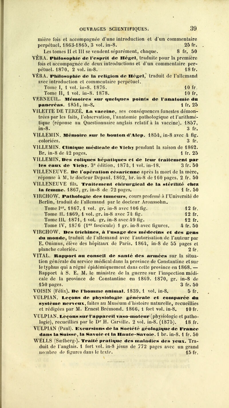 mière fois et accompagnée d'une introduction et d'un commentaire perpétuel. 1863-1865, 3 vol. in-8. 25 fr. Les tomes II et III se vendent séparément, chaque, 8 fr. 50 VÊRA. Philosophie de l'esprit de Eïégel, traduite pour la première fois et accompagnée de deux introductions et d'un commentaire per- pétuel. 1870, 2 vol. in-8. 18 fr. VÉRA. Philosophie de la religion de Hegel, traduit de l'allemand avec introduction et commentaire perpétuel. Tome I, 1 vol. in-8. 1876. 10 fr Tome II, 1 vol. in-8. 1878. 10 fr, VERNEUIL. Mémoires sur quelques points de l'anatomie du pancréas. 1851, in-8. 1 fr. 25 V1LETTE DE TERZÉ. La vaccine, ses conséquences funestes démon- trées par les faits, l'observation, l'anatomie pathologique et l'arithmé- tique (réponse au Questionnaire anglais relatif à la vaccine). 1857, in-8. 3 fr. VILLEMIN. mémoire sur le houton d'Alep. 1854, in-8 avec 4 fig. coloriées. 3 fr. VILLEMIN. Clinique médicale de Vichy pendant la saison de 1862. Br. in-8 de 42 pages. 1 fr. 25 VILLEMIN. nés coliques hépatiques et de leur traitement par les eaux de Vichy. 3e édition, 1874, 1 vol. in-18. 3 fr. 50 VILLENEUVE. »e l'opération césarienne après la mort de la mère, réponse à M. le docteur Depaul. 1862, br. in-8 de 160 pages. 2 fr. 50 VILLENEUVE fils. Traitement chirurgical de la stérilité chez la femme. 1867, gr. in-8 de 72 pages. 1 fr. 50 VIRCHOW. Pathologie des tumeurs, cours professé à l'Université de Berlin, traduit de l'allemand parle docteur Aronssohn. Tome Ier. 1867, 1 vol. gr. in-8 avec 106 fig. 12 fr. Tome II. 1869, 1 vol. gr. in-8 avec 74 fig. 12 fr. Tome III. 1871, 1 vol. gr. in-8 avec 49 fig. 12 fr. Tome IV, 187 6 (1er fascicule) \ gr. in-8 avec figures. 4 fr. 50 VIRCHOW. Des trichines, à l'usage des médecins et des gens du monde, traduit de l'allemand avec l'autorisation de l'auteur par E. Onimus, élève des hôpitaux de Paris. 1864, in-8 de 55 pages et planche coloriée. 2 fr, VITAL. Rapport au conseil de santé des armées sur la situa- tion générale du service médical dans la province de Constantine et sur le typhus qui a régné épidéiniquement dans cette province en 1868. — Rapport à S. E. M. le ministre delà guerre sur l'inspection médi- cale de la province de Constantine en 1869. 1870, gr. in-8 de 150 pages. 3 fr. 50 VOISIN (Félix), ne l'homme animal. 1839, 1 vol. in-8. 5 fr. VOLPIAN. Leçons de physiologie générale et comparée du système nerveux, faites au Muséum d'histoire naturelle, recueillies et rédigées par M. Ernest Brémond. 1866, 1 fort vol. in-8. 10 fr. VULPIAN. Leçons sur l'appareil vaso-moteur (physiologie et patho- logie), recueillies par le D1' H. Carville. 2 vol. in-8. (1875). 18 fr. VULPIAN (Paul). Excursions de la Société géologique de France dans la Suisse, la Savoie et la Haute-Savoie. 1 br. in-8. 1 fr. 50 WELLS (Sœlberg-). Traité pratique des maladies des yeux. Tra- duit de l'anglais. 1 fort vol. in-8 jésus de 772 pages avec un grand nombre do figures dans le texte. 15 fr.