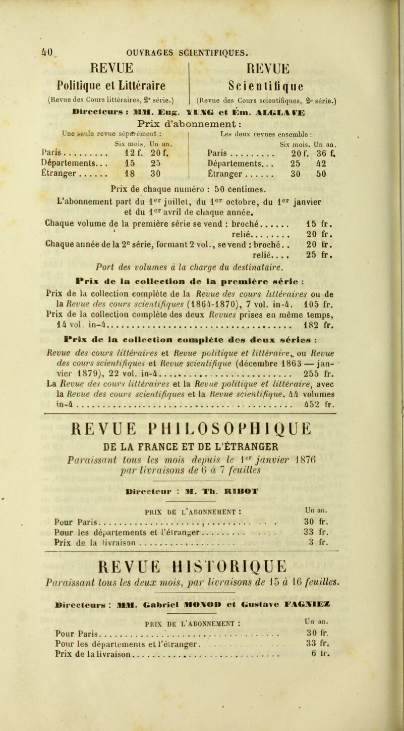 REVUE Politique et Littéraire (Revue des Cours littéraires, 2 série.) REVUE Scientifique (Revue des Cours scientifiques, 2* série.) Directeurs: MM. Eug. TUHG et Em. ALOLAIE Prix d'abonnement : Une seule revue sép.tiément : Six mois. Un an Paris 12f. 20f. Départements.. . 15 25 Étranger 18 30 Les deux revues ensemble : Six mois. Un an. Paris 20 f. 36 f. Départements.. . 25 42 Étranger 30 50 Prix de chaque numéro : 50 centimes. L'abonnement part du 1er juillet, du 1er octobre, du 1er janvier et du 1er avril de chaque année. Chaque volume de la première série se vend : broché 15 fr. relié 20 fr. Chaque année de la 2e série, formant 2 vol., se vend : broché. . 20 fr. relié.... 25 fr. Port des volumes à la charge du destinataire. Prix de la collection de la première série : Prix de la collection complète de la Revue des cours littéraires ou de la Revue des cows scientifiques (1864-1870), 7 vol. in-&. 105 fr. Prix de la collection complète des deux Revues prises en même temps, 14 vol. in-4 182 fr. Prix de la collection complète des deux séries : Revue des cours littéraires et Revue politique et littéraire,, ou Revue des cours scientifiques et Revue scientifique (décembre 1863 — jan- vier 1879), 22 vol. in-4 255 fr. La Revue des cours littéraires et la Revue politique et littéraire, avec la Revue des cours scientifiques et la Revue scientifique, Ixk volumes in-4 452 fr. REVUE PHILOSOPHIQUE DE LA FRANCE ET DE L'ÉTRANGER Paraissant tous les mois depuis le 1er janvier 1876 par liLi aisons de 6 à 7 feuilles Directeur : M. Th. RI MOT PRIX DE L'ADONNEMENT : Un an. Pour Paris , 30 fr. Pour les départements et l'étranger 33 fr. Prix de la livraison , 3 fr. REVUK HISTORIQUE Paraissant tous les deux mois, par livraisons de 15 à 16 feuilles. Directeurs : MM. Gabriel MO.\OD et Gustave PRIX DE L'ABONNEMENT : Un an. Pour Paris ' 30 fr. Pour les départements et l'étranger. 33 fr. Prix de la livraison 6 tr.
