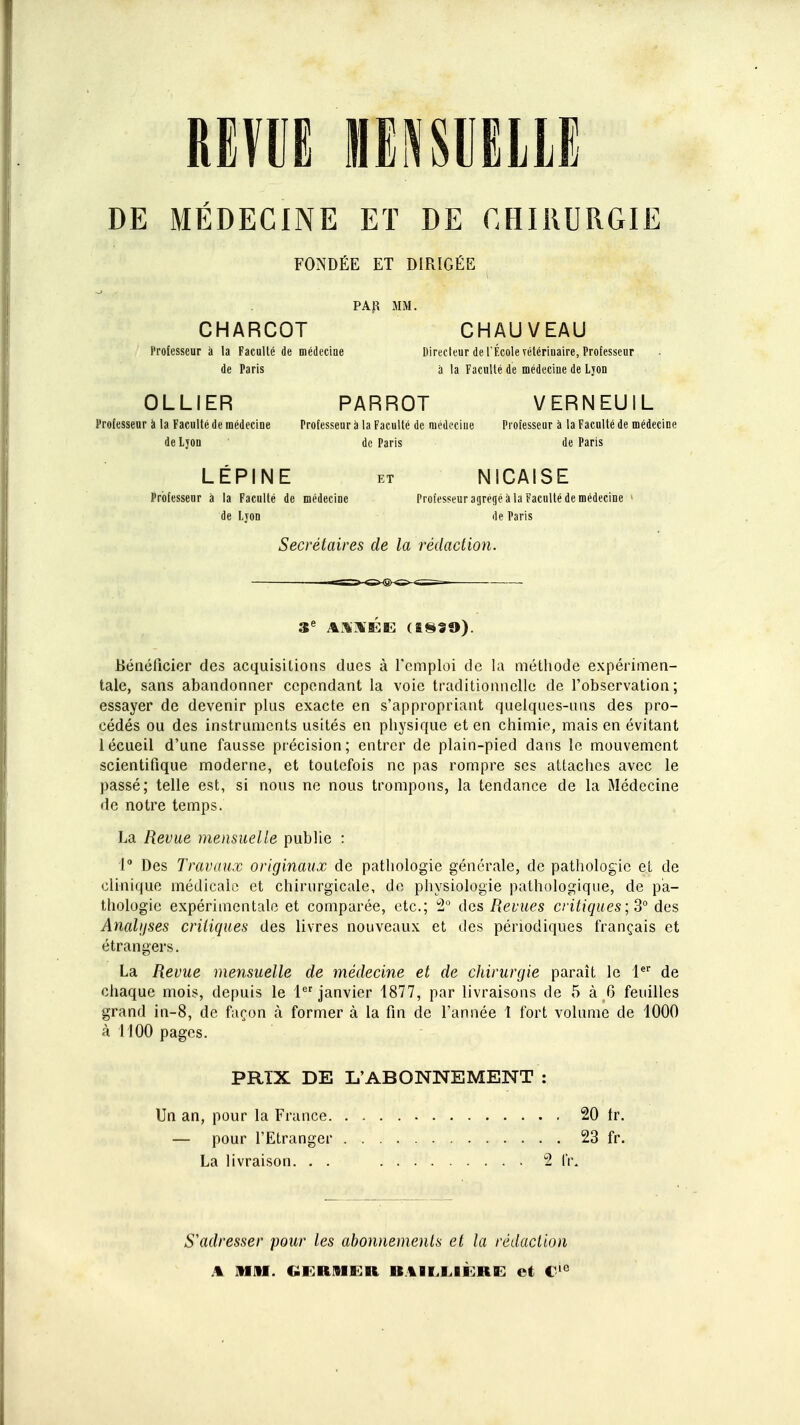 REVUE MENSUELLE DE MEDECINE ET DE CHIRURGIE FONDÉE ET DIRIGÉE PAR MM. CHARCOT CHAUVEAU Professeur à la Faculté de médecine Directeur de l'École vétérinaire, Professeur de Paris a la Faculté de médecine de Ljon OLLIER PARROT VERNEUIL Professeur a la Faculté de médecine Professeur à la Faculté de médecine Professeur à la Faculté de médecine de Lyon de Paris de Paris LÉPINE et NICAISE Professeur à la Faculté de médecine Professeur agrégé à la Faculté de médecine ■ de Lyon de Paris Secrétaires de la rédaction. 3e AStÉE (18SO). Bénéficier des acquisitions dues à l'emploi de la méthode expérimen- tale, sans abandonner cependant la voie traditionnelle de l'observation; essayer de devenir plus exacte en s'appropriant quelques-uns des pro- cédés ou des instruments usités en physique et en chimie, mais en évitant 1 écueil d'une fausse précision; entrer de plain-pied dans le mouvement scientifique moderne, et toutefois ne pas rompre ses attaches avec le passé; telle est, si nous ne nous trompons, la tendance de la Médecine de notre temps. La Revue mensuelle publie : 1° Des Travaux originaux de pathologie générale, de pathologie et de clinique médicale et chirurgicale, de physiologie pathologique, de pa- thologie expérimentale et comparée, etc.; 2° des Revues critiques; 3° des Analyses critiques des livres nouveaux et des périodiques français et étrangers. La Revue mensuelle de médecine et de chirurgie paraît le 1er de chaque mois, depuis le 1er janvier 1877, par livraisons de 5 à 6 feuilles grand in-8, de façon à former à la fin de l'année 1 fort volume de 1000 à 1100 pages. PRTX DE L'ABONNEMENT : Un an, pour la France 20 tr. — pour l'Etranger 23 fr. La livraison. . . 2 IV. S'adresser pour les abonnements et la rédaction A MM. GERMER et €ie