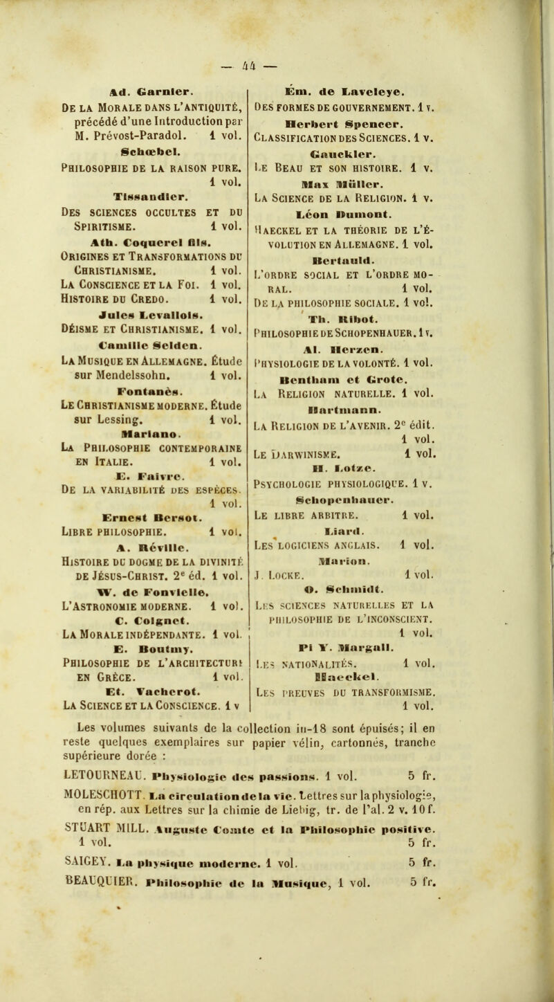 — h'-i — Ad. Garnler. De la Morale dans l'antiquité, précédé d'une Introduction per M. Prévost-Paradol. 1 vol. Schœbel. Philosophie de la raison pure. 1 vol. Tlssaudlcr. Des sciences occultes et du Spiritisme. 1 vol. Ath. Coqucrcl fils. Origines et Transformations du Christianisme. 1 vol. La Conscience et la Foi. 1 vol. Histoire du Credo. 1 vol. Jules Levallols. Déisme et Christianisme. 1 vol. Camille Scldcn. La Musique en Allemagne. Étude sur Mendelssohn. 1 vol. l'on tan on Le Christianisme moderne. Étude sur Lessing. 1 vol. Marlano. La Philosophie contemporaine en Italie. 1 vol. E. l ai vi e De la variabilité des espèces. 1 vol. Ernest Bcrsot. Libre philosophie. 1 voi. a. ncviiie. Histoire du dogme de la divinité de Jésus-Christ. 2e éd. 1 vol. W. de Fonvlclle. L'Astronomie moderne. 1vol. C. Colgnct. La Morale indépendante. 1 vol. E. Boutuiy. Philosophie de l'architecturi en Grèce. 1 vol. Et. Vachcrot. La Science et la Conscience. 1 v Em. de Lavcleye. Des formes de gouvernement. 1 v. Herbert Spencer. Classification des Sciences. 1 v. Caucklcr. Le Beau et son histoire. 1 v. Max Miillcr. La Science de la Religion. 1 v. liéon Bumont. Maeckel et la théorie de l'é- volution en Allemagne. 1 vol. Bertauld. L'ordre social et l'ordre mo- ral. 1 vol. De la philosophie sociale. 1 vol. Th. Kibot. Philosophie de Schopenhauer. 1 v. Al. Ilerzcn. Physiologie de la volonté. 1 vol. Bcntham et Grote. La Religion naturelle. 1 vol. Hartmann. La Religion de l'avenir. 2e édit. 1 vol. Le Darwinisme. 1 vol. H. IiOtxe. Psychologie physiologique. 1 v. Schopenhauer. Le libre arbitre. 1 vol. I.iard. Les logiciens anglais. \ vol. Ma ri a il. J. Locke. 1 vol. O. Schmidt. Ll S SCIENCES NATURELLES ET LA PHILOSOPHIE DE L'INCONSCIENT. 1 vol. Pi W. Margall. LES NATIONALITÉS. 1 vol. IBaeckel. Les preuves du transformisme. 1 vol. sont épuisés; il en cartonnés, tranche- Les volumes suivants de la collection in-1 reste quelques exemplaires sur papier vélin^ supérieure dorée : LETOURNEAU. Physiologie des passions. 1 vol. 5 fr. MOLESCHOTT. i,a circulation de la vie. Lettres sur la physiologie, en rép. aux Lettres sur la chimie de Liebig, tr. de l'ai. 2 v. 10 f. STUART MILL. Auguste Comte et la Philosophie positive. 1 vol. 5 fr. SA1GEY. E,a physique moderne. 1 vol. 5 fr. BEAUQUER. Philosophie de la Musique, 1 vol. 5 fr.