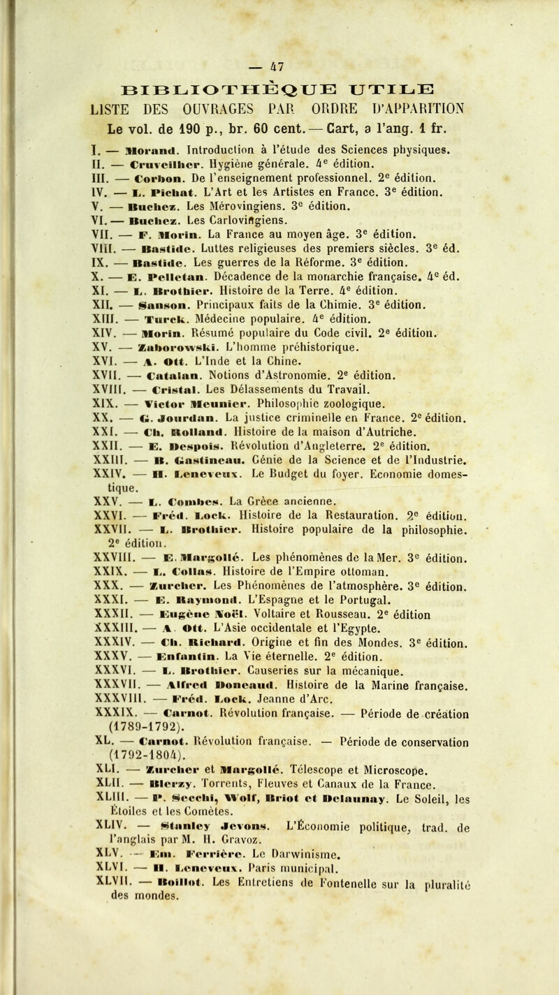 BIBLIOTHÈQUE UTILE LISTE DES OUVRAGES PAR ORDRE D'APPARITION Le vol. de 190 p., br. 60 cent. — Cart, a l'ang. 1 fr. I. — Morand. Introduction à l'étude des Sciences physiques. II. — Cruvcîlhcr. Hygiène générale. àe édition. III. — Corbon. De l'enseignement professionnel. 2e édition. IV. — 1,. Fichât. L'Art et les Artistes en France. 3e édition. V. — Bûchez. Les Mérovingiens. 3e édition. VI. — Bûchez. Les Carloviftgiens. VII. — F. Horïn. La France au moyen âge. 3e édition. VIII. — Bastïclc. Luttes religieuses des premiers siècles. 3e éd. IX. — Bastide. Les guerres de la Réforme. 3e édition. X. — E. Peiletan. Décadence de la monarchie française. 4e éd. XI. — E, Brothier. Histoire de la Terre. 4e édition. XII. — Sanson. Principaux faits de la Chimie. 3e édition. XIII. — Turck. Médecine populaire. 4e édition. XIV. — Morin. Résumé populaire du Code civil. 2e édition. XV. — Zaborowskï. L'homme préhistorique. XVI. — a. OU. L'Inde et la Chine. XVII. — Catalan. Notions d'Astronomie. 2e édition. XVIII. — Cristal. Les Délassements du Travail. XIX. — Victor Meunier. Philosophie zoologique. XX. — Cl. Jourdan. La justice criminelle en France. 2e édition. XXI. — Ch. Rolland. Histoire delà maison d'Autriche. XXII. — E. Despois. Révolution d'Angleterre. 2e édition. XXIII. — b. Ciastincau. Génie de la Science et de l'Industrie. XXIV. — II. I,cnevcux. Le Rudget du foyer. Economie domes- tique. XXV. — I,. Combes. La Grèce ancienne. XXVI. — Fréd. liock. Histoire de la Restauration. 2e édition. XXVII. — I,. Brothier. Histoire populaire de la philosophie. 2e édition. XXVIII. — E.llargollé. Les phénomènes de la Mer. 3e édition. XXIX. — !.. Collas. Histoire de l'Empire ottoman. XXX. — Xurchcr. Les Phénomènes de l'atmosphère. 3e édition. XXXI. — E. Raymond. L'Espagne et le Portugal. XXXII. — Eugène Noël. Voltaire et Rousseau. 2e édition XXXIII. — a . OU. L'Asie occidentale et l'Egypte. XXXIV. — Ch. Richard. Origine et fin des Mondes. 3e édition. XXXV. — Enfantin. La Vie éternelle. 2e édition. XXXVI. — !.. Brothier. Causeries sur la mécanique. XXXVII. — Alfred Ooneaud. Histoire de la Marine française. XXXVIII. — Fréd. Eock. Jeanne d'Arc. XXXIX. — Carnot. Révolution française. — Période de création (1789-1792). XL. — Carnot. Révolution française. — Période de conservation (1792-1804). XLI. — Kurchcr et Margollc. Télescope et Microscope. XLII. — Blerzy. Torrents, Fleuves et Canaux de la France. XLIII. —i». Seeeni, woir, Briot et Dclaunay. Le Soleil, les Étoiles et les Comètes. XLIV. — Stanley .levons. L'Économie politique, trad. de l'anglais par M. H. Gravoz. XLV. —- Em. Perrière. Le Darwinisme. XLVI. — H. licncveux. Paris municipal. XLVII. — Boiliot. Les Entretiens de Fontenelle sur la pluralité des mondes.