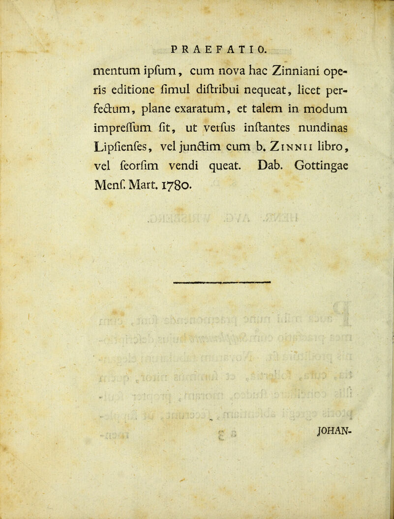 PRAEFATIO. mentum ipfum, cum nova hac Zinniani ope- ris editione fimul diftribui nequeat, licet per- fedum, plane exaratum, et talem in modum impreifum. fit, ut verfus inftantes nundinas Lipfienfes, veljundim cum b.ZiNNii libro, vel feorfim vendi queat Dab. Gottingae Menf Mart 1780. JOHAN-