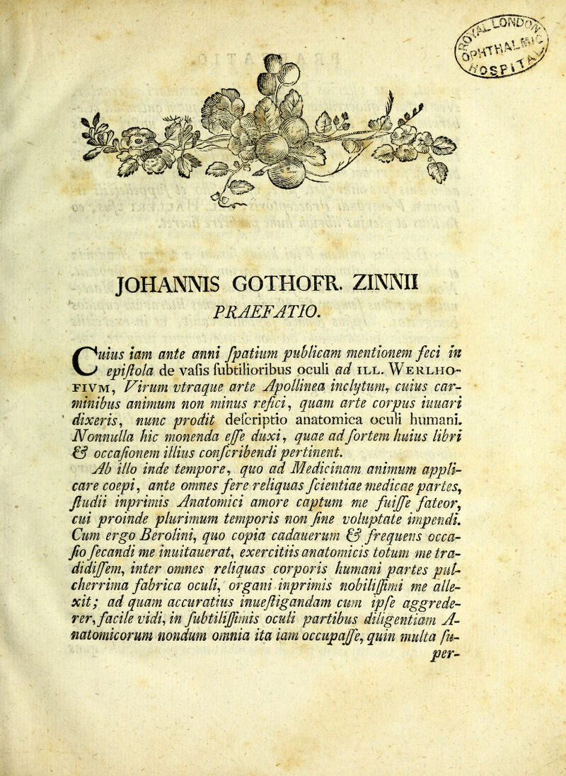 JOHANNIS GOTHOFR. ZINNII PRAEFATIO. Cuius iam ante mni fpatium puhlicam mentionem feci in epi/iola de vafis fubtiliaribus oculi ad ill, Werlho- riVM, f^irum vtraque arte ApoUinea inclytumy cuius car^ minibus animum non minus refici^ quam arte corpus iuuari ' dixeris^ nunc prodit defcriptio anatomica ocuH humani, NonnuUa hic monenda effe duxiy quae adfortem huius libri & occajionem iUius confcribendi pertinent, Ab iUo inde tempore^ quo ad Medicinam animum appU^ care coepi^ ante omnes fere reliquas fcientiae medicae partes^ ftudii inprimis Anatomici amore captum me fuiffe fateor^ cui proinde plurimum temporis non fine voluptate impendi. Cum ergo Berolinij quo copia cadauerum & frequens occa fio fecandime inuitauerat, exercitiis anatomicis totum metra- didifi^em, inter omnes reliquas corporis humani partes puU cherrima fabrica ocuU^ organi inprimis nobihjfimi me aUe- xit; ad quam accuratius inueftigandam cum ipfe aggrede- rer.facile vidi^ in fubtiUfiimis ocuH partibus diUgentiam A- mtomicorum nondum omnia ita iam Qccupaffcy quin muUa fm- per^