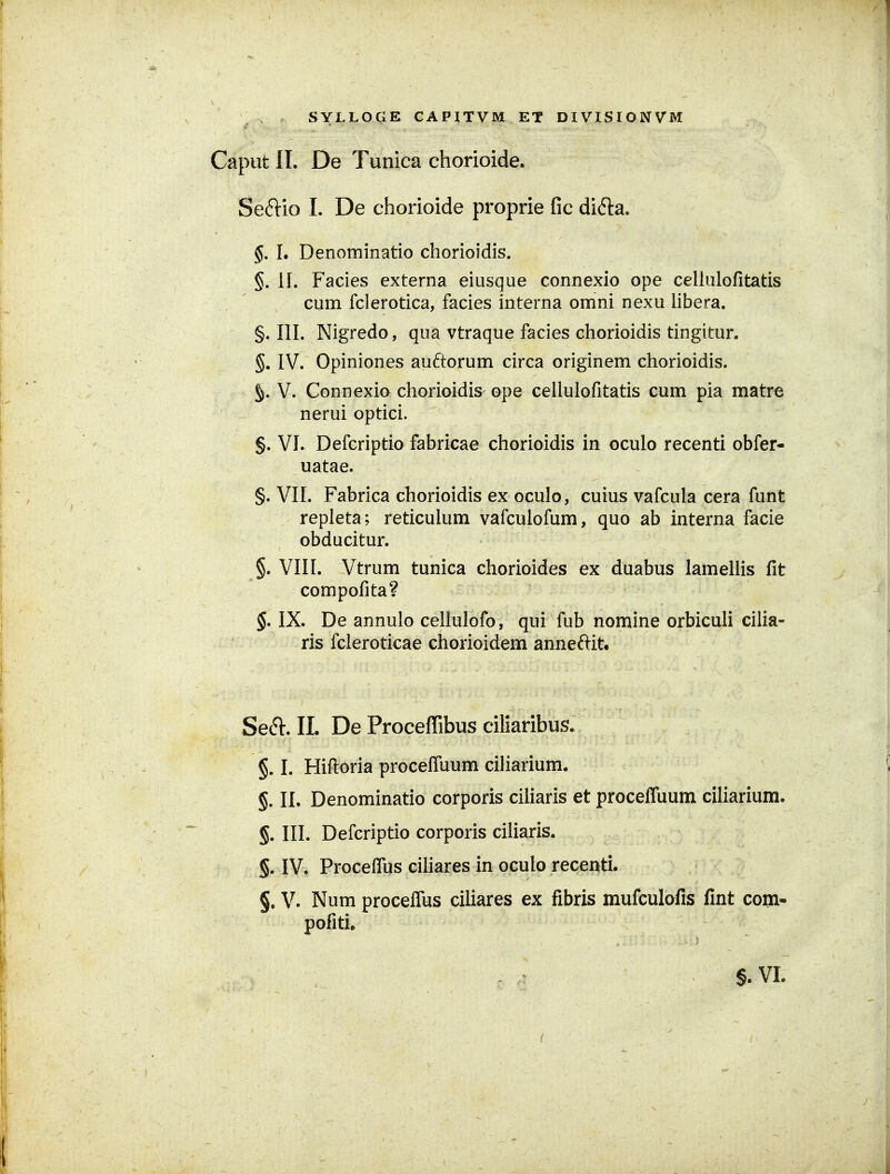 Caput II. De Tunica chorioide. Seftio I. De chorioide proprie fic didla, §. 1. Denominatio chorioidis. §.11. Facies externa eiusque connexio ope celluiofitatis cum fclerotica, facies interna omni nexu libera. §. 111. Nigredo, qua vtraque facies chorioidis tingitur. §. IV. Opiniones auftorum circa originem chorioidis. §. V. Connexio chorioidis^ ope cellulofitatis cum pia matre nerui optici. §. VL Defcriptio fabricae chorioidis in oculo recenti obfer- uatae. §. VII. Fabrica chorioidis ex oculo, cuius vafcula cera funt repleta; reticuhim vafcuiofum, quo ab interna facie obducitur. §. VIII. Vtrum tunica chorioides ex duabus lameUis fit compofita? §. IX. De annulo cellulofo, qui fub nomine orbiculi ciha- ris fcleroticae chorioidem anneftitt SeS:. 11. De Proceffibus ciliaribus. §. I. Hifl:oria procefluum ciharium. §. II. Denominatio corporis ciUaris et proceffuum ciliarium. §. III. Defcriptio corporis ciliaris. §. IV. Proceflus cihares in oculo recenti. §. V. Num proceflTus ciliares ex fibris mufculofis fint com- pofiti. §. VL