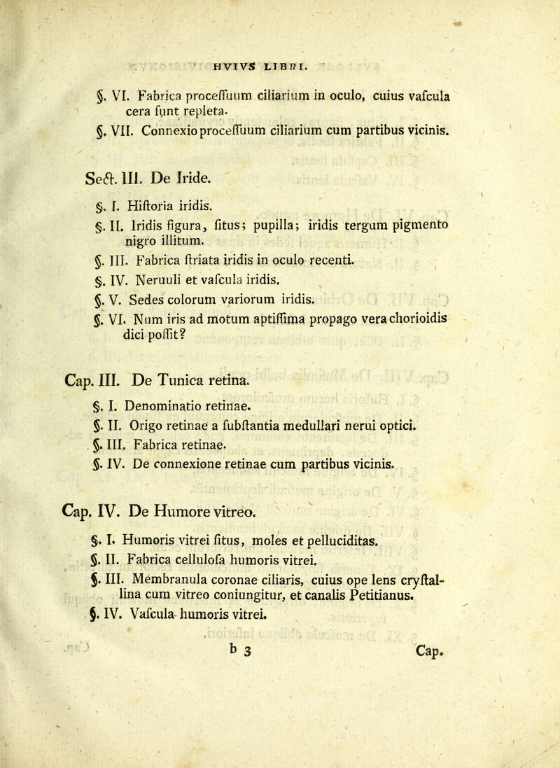 HVIVS LIBI?I. §. VI. ]Pabrica procefliium ciliarium in oculo, cuius vafcula cera funt repieta. §♦ VII. ConnexioproceflTuum ciliarium cum partibus vicinis. Seft. 111. De Iride. §. f. Hiftoria iridis. §. II. Iridis figura, fitus; pupilla; iridis tergum pigmento nigro iilitum. §. III. Fabrica ftriata iridis in oculo recenti. §. IV. Neruuli et vafcula iridis. §. V. Sedes colorum variorum iridis. §. VI* Num iris ad motum aptiflima propago vera chorioidis dici poflit? Cap. III. De Tunica retina» §. I. Denominatio retinae» §. II. Origo retinae a fubfl:antia medullari nerui optici. §. III. Fabrica retinae. §. IV. De connexione retinae cum partibus vicinis. Cap. IV. De Humore vitreo. §♦ L Humoris vitrei fitus, moles et pelluciditas. §. II. Fabrica cellulofa humoris vitrei. §. III. Membranula coronae ciharis, cuius ope lens cryllal- lina cum vitreo coniungitur, et canalis Petitianus. §. IV. Vafcula humoris vitrei.