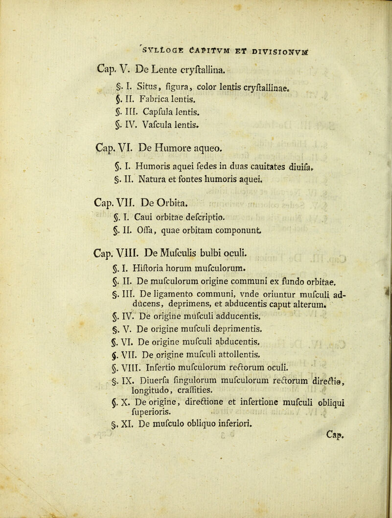 Cap. V. De Lente cryftallina. §. I. Situs^ figura, color lentis cryftallinae. §. IL Fabrica lentis. §. ni. Capfula lentis. §. IV. Vafcula lentis^ Cap. VI. De Humore aqueo, §. I. Humoris aquei fedes in duas cauitates diuifat §. II. Natura et fontes humoris aquei, Cap.VII. De Orbita^ §. L Caui orbitae defcriptio. §. n. Offa, quae orbitam componunt Cap. VIII. De MufcuKs bulbi oculi. §, I. Hiftoria horum mufculorum» §. II. De mufculorum origine communi ex fando orbitae, §. in. De ligamento communi, vnde oriuntur mufcul^ ad- ducens, deprimens, et abducentis caput alterum* §. IV. De origine mufcuii adducentis. §. V. De origine mufculi deprimentis. §. VL De origine mufculi abducentis. §, VIL De origine mufculi attollentis, §. VIII. Infertio mufcuiorum reftorum oculL §. IX. Diuerfa fmgulorum mufculorum reftorum direftio, longitudo, craiTities. §. X* De origine, direftione et infertione mufculi obliqui fuperioris. §♦ XL De mufculo obHquo inferiori.