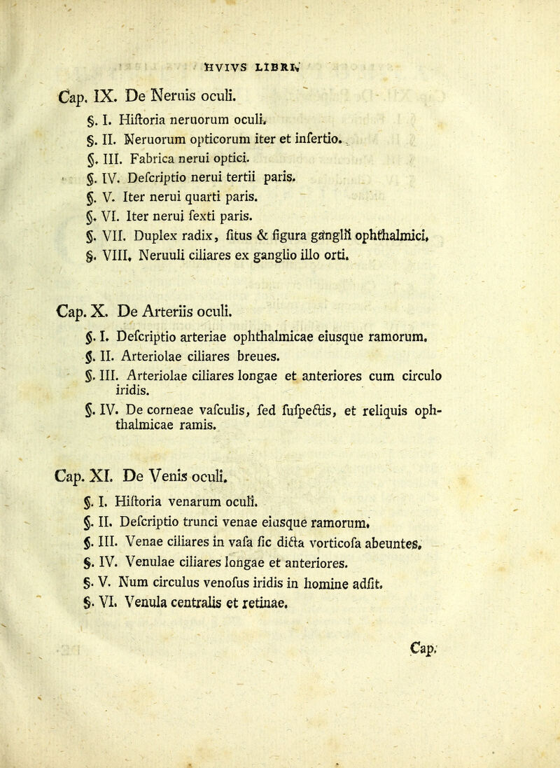 tlVIVS LlBRlV Cap, IX- De Neniis oculi. §» I. Hiftoria neruorum oculiv §. II. Neruorum opticorum iter et infertlo., III. Fabrica nerui optici. §. IV. Defcriptio nerui tertii paris. §. V. Iter nerui quarti paris. §♦ VI. Iter nerui fexti paris. §. VII. Duplex radix, fitus & figura gs^nglii ophthalmici^ §. Vlllt Neruuli ciliares ex gangUo illo orti. Cap. X. De Arteriis oculi. §. L Defcriptio arteriae ophthalmicae eiusque ramorum, §. II. Arteriolae ciliares breues. §. III. Arteriolae ciliares longae et anteriores cum circulo iridis. §. IV. De corneae vafculis, fed fufpeftis, et reliquis oph- thaimicae ramis. Cap. XI. DeVenisoculL §. L Hiftoria venarum ocufi. §. II. Defcriptio trunci venae eiusque ramorum» §. III. Venae ciliares in vafa fic difta vorticofa abeunte^» §. IV. Venulae cihares longae et anteriores. §. V. Num circulus venofus iridis in homine adfit §. VL Venula centralis et retinae, Cap;