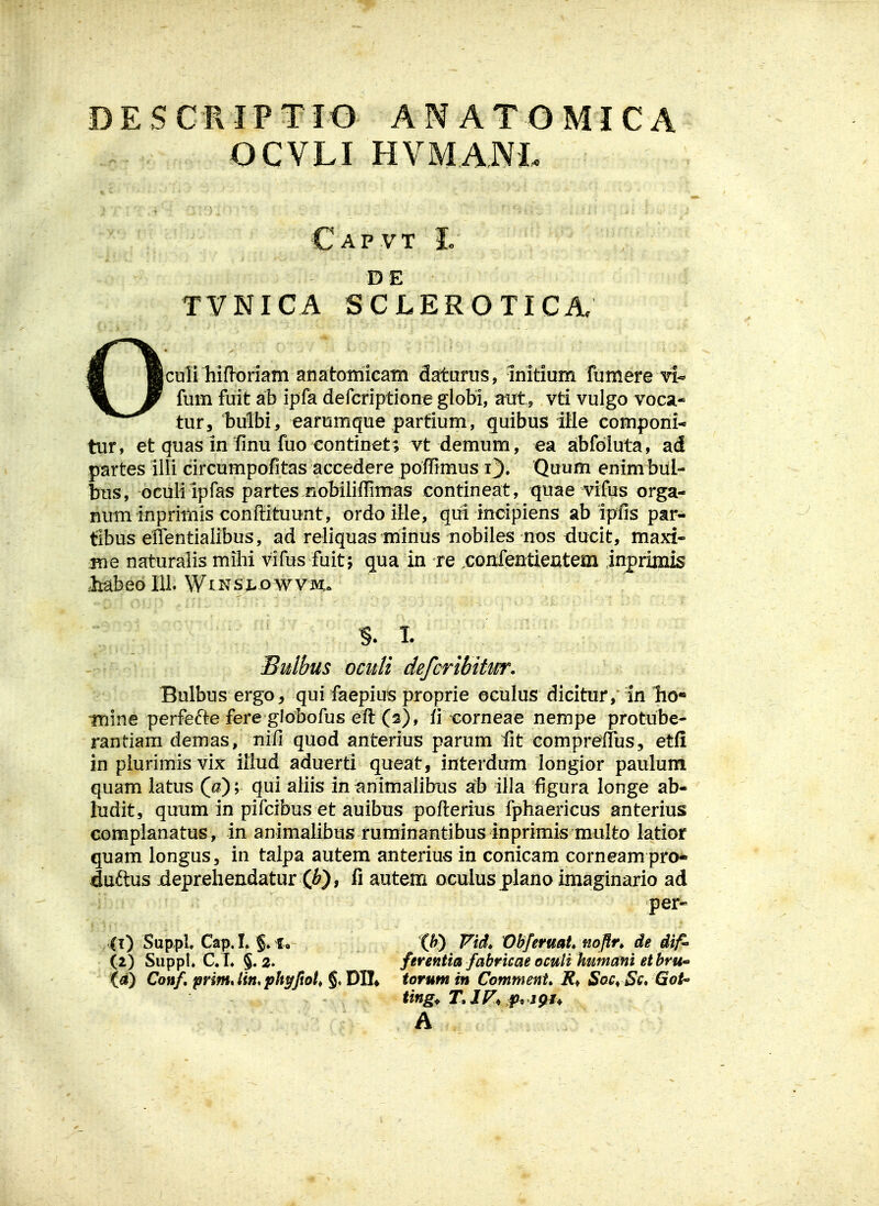 OCVLI HVMANL Capvt Ic DE TVNICA SCLEROTICA. fuin fuit ab ipfa defcriptione globi, aut, vti vulgo voca- tur, bulbi, earumque partium, quibus iUe componi* tur, et quas in fmu fuo continet; vt demum, ea abfdluta, ad partes illi circumpofitas accedere pofRmus i). Quum enim biil- bus, oculi ipfas partes .nobiiiffimas contineat, quae vifus orga- num inprimis conflituunt, ordo ille, gui incipiens ab ipfis par- tibus effentiaiibus, ad reliquas minus nobiles nos ducit, maxi- me naturaiis milii vifus fuit; qua in re .confentieutem inprimis MbeoIU. WiNSLovvvm. % T. Sulbus oculi defcribitwr. Bulbus ergo, qui faepius proprie oculus diciturin Tio* Tnine perfefte fere globofus eft (s), ii-corneae nempe protube- rantiam demas, nifi quod anterius parum fit compreflus, etfi in piurimisvix iliud aduerti queat, interdum longior paulum quam latus (u) 'y qui aiiis in^nimaiibus ab illa figura longe ab- ludit, quum in pifcibus et auibus poflerius fphaericus anterius complanatus, in animalibus ruminantibus inprimis multo latior quam longus, in talpa autem anterius in conicam corneam pro* duftus jdepreliendatur (i), li autem oculus plano imaginario ad per- (t) Sup.pl Cap. L §. I, ih) Vid. VbferuaU mflr, de dif^ (2) SuppK C. L §. 2. ferentia fabricaeocuU humametbru' ia) Conf, prim,Hn,ph^ftott §♦ DHf torum in Comment» SoCrSc* GoU> ting^ T»1F, jfh igu A