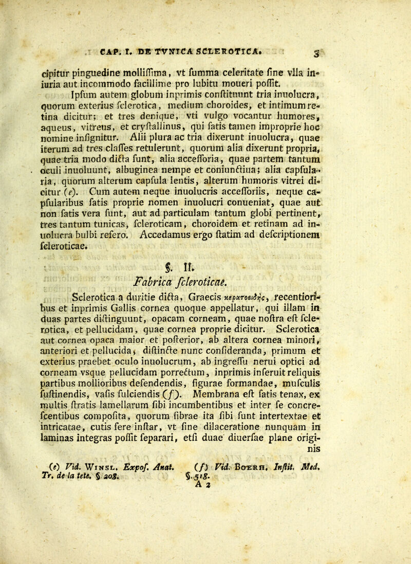 CAP. r* DE rvmcA 5Cx.erottca. cipitur pinguedine molIifTinna, vt fumma celeritate line vlla in- iurla aut incommodo faciilime pro lubitu moueri poffit Ipfum autem globum inprimis conftitnunt tria inuolucra, quorum exterius fclerotica, medium choroides, etintimumre* tina dicitur; et tres denique, vti vulgo vocantur liumores, aqueus, vitreus, et cryftallinus, qui fatis tamen improprie hoc nomine infignitur. Aiii plura ac tria dixerunt inuolucra, quae iterum ad tres clafTes retulerunt, quorum alia dixerunt propriai quae tria modo difta funt, alia accefforia, quae partem tantum oculi inuoluunt, albuginea nempe et coniunftiua; alia capfula-^- ria, quorum alterum capfula ientis, alterum humoris vitrei di* citur (e), Cum autem neque inuolucris accefforiis, neque ca« pfularibus fatis proprie nomen inuolucri conueniat, quae aut non fatis vera funt, aut ad particulam tantum globi pertinent, trestantum tunicas, fcleroticam, choroidem et retinam ad in- uolucra bulbi refero. Accedamus ergo ftatim ad defcriptionem fcleroticae* Fabrica fcleroticaL Sclerotica a duritie difta, Graecis Ttspxroei^T^^ j recentiori- bus et inprimis Gallis cornea quoque appellatur, qui illam ia duas partes diftinguunt, opacam corneam, quae noftra eft fcle- rotica, et pellucidam, quae cornea proprie dicitur. Sclerotica aut cornea opaca maior et pofterior, ab altera cornea minori, anteriori et pellucida > diftinfte nunc confideranda, primum et exterius praebet oculo inuolucrum, ab ingreffu nerui optici ad corneamvsque peliucidam porre6tum, inprimis inferuit reliquis partibus mollioribus defendendis, figurae formandae, mufculis fuftinendis, vafis fulciendis Membrana eft fatis tenax, ex multis ftratis lamellarum fibi incumbentibus et inter fe concre- feentibus compofita, quorum fibrae ita fibi funt intertextae et intricatae, cutis fere inftar, vt fine dilaceratione nunquam in laminas integras poffit feparari, etfi duae diuerfae plane origi- nis (0 Fid. WiNSL» Expof, Anat. (f) Vid, Boerh, Inftit, Med^ Tr, de ta tete* § sog, § 5'^. A z