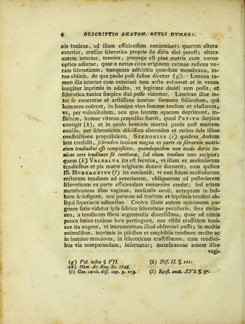 nis tmiicae, sd illam efficiendam conueniant; quamiii alteraif cxterior, craffior fclerotica proprie fie di6ta dicr poteft ; altera autem ifiterior, tenuior^ propago eft pia€ matris cum nerua optico adlataev quae a neruocirea originem retiuae reflexa ve- ram fcieroticam ^ tamq%iam adfcititia quaedam mem^rana , in- tus obiinit, de quapaulo poft fufius dicetur ig). Lamina ta- naen illa interior cum exteriori tam^ arfte cohaeret et in vnum iungifeur inprimis in adulto, vt legitime diuidi non poffit, et fderoticaiiuniGa fimplex dicipoffe videatur. Laminae illae in-r ter fe coneretae et arftiffime iuEt6tae formant foUiculum, qul humores coercet, in homine viuo fumme tenfum et elafticumy vt, per vulnufeulum, acu qaio lentem opacam deprimunty^ in^ fliftum , humor vitreuspropulfus fuerit, quod Petito faepius- contigit {hj, et in oeulo iiominis mortui pauio poft mortem^ eu4alfo, per fel^roticam difciffam choroidea et retiua fola illiuS' coaftriftione propullulent Stenonivs (i) quidem dudum iam credidit, fcterodem tunicam magna ex parte exfibrarum motri^ gium tendinihm effe compofitam, quandoqitidem non modo durae tu^ mcae mre tendimae fit continua, fed etiam tendines vere excipiafr quem (i) Vailsalta ita eft fecutus,; vt illam ex mufculorum tendmibus et pia matre originem^ dueere docuerit; cum quibus^ IIl* MoRGAGNivs (/) ita eonfentit, vt non folum mufculorum reftorum tendines ad auteriorem , obliquorum ad pofterioremii fcleroticam ex parte efrieiendam conuenire credat; fed etiam' Hiembraneas illas vaginas,, mufculis oculi, antequam in bul* bum: feinfigant, nec paruum ad traftam et inprimis tendini ob- tiqui fuperioris adlunftas; Contra illara autem opinionem pu- gnare fatisvidBtur ipfa fabrica feleroticae peeufiaris, fere eoria^ €ea, a tendinum fibris argenteolis diuerfiftima', qtiae ad nimis^ pauca hiaius tunicae loca^ pertingunt, nec vlhbi eraffitiem tuni^ cae ita augent, vt inerementum-illud obferuari poffitr i^i multisr animalibus, inpriiBis in pifeibus et amphibiis tendines raulto ac in homine temuiores, in fcleroticam craffiffimam , cum tendiniw feus vix comparandam^ iaferunturi membraneae autem iliae vagjL^ f^) m. mfia i f jt Mem Ac.Roy. Sd /^55^ 0) J)ifili%,tjr. ) Mpift, anm XFL §• ST»