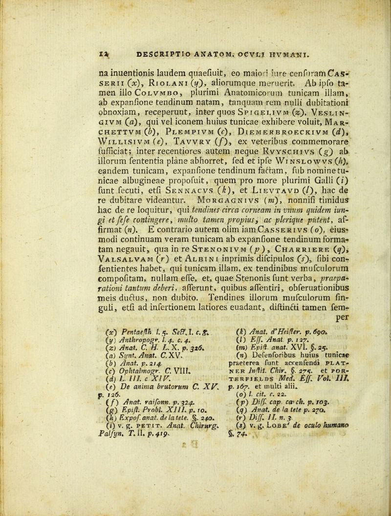 na inuentionis laudem quaefiuit, eo maiorj lure cenfuramCAS- SERii (^x)^ RioLANi(i/), allorumque meruerit Ab ipfo ta- men illo CoLVMBo, plurimi z^natomicorum tunicam illam, ab expanfione tendinum natam, tanquam rem nulii dubitationi obnoxiam, receperunt, inter quos Spigelivm Veslin- C3IVM C^), qui vel iconem huius tunicae exhibere voluit, Mar- CHETTVmC^), PlEMPIVM (0, DlEMERBROECKIVM (^/), WiLnsiVM (^), Tavvry (f)y ex veteribus commemorare fufficiat; inter recentiores autem neque Rvyschivs (g) ab illorum fententia plane abhorret, fed et ipfe Winslowvs (A), eandem tunicam, expanfione tendinum fattam, fubnominetu- nicae aibugineae propofoit, quem pro more plurimi Galli (2) funt fecuti,, etfi Sennacvs (^), et Lievtavd (/), hac de re dubitare videantur. Morgagnivs (w), nonnifi timidus hac de re loquitur, qui tendhm circa corneam in vnum quidem iun^ gi et fefe contingere, multo tamen propiusy ac plerique putent, af- firmat (n), E contrario autem olim iamCASSERivs (0), eius* modi continuam veram tunicam ab expanfione tendinum forma- tam negauitj, qua in re Stenonivm (/?) ^ Charriere (^), Valsalvam (r) et Albini inprimis difcipulos (j)^ fibi con- fentientes habet^, qui tunicam illam, ex tendinibus mufculorum compofitam,. nullam efie„ et, quaeStenonisfunt verba^/^rfl^ffl- rationi tantum deberi* afTerunt, quibus affentirij, obferuationibus iifieis duftus, non dubito. Tendines illorum mufculorum fin- gulij etfi ad infertionem latiores euadants diftinfti tamen femr per (x) Pmtae/lh. /,5. Se^J.c.St^ (i^) Anthropogr. L c, 4, (z) Anat C, H. L. X. p. 3Z6. (a) SynU. AmL C. XV. (b) Amt p^2J4. ic} OphtatmogK C. VIIL (d] L III. c XIF. (e) D& anima brutorum C. XV. f. 126. (/) Anat raifonm p. ^2^, (g) P-P^fl' P^oM' XIIL p. 10. Ih) Expof. anat. de latete. %, 240^ (i) V, PETiT. Anat CMrurg. Falfyn,. TAh p^^iQ'^ (k) Anat (tffeifter-» p, 6go<, (0 Eff. Anat p, (m) Epifl. anat. XVL 25« (n) DefeDroribus buius tunicae praeterea funt accenfendi i>lat- NER Injlit, CMv^ §. 575. et por- TERFIELDS Med,, Eff VoL Ilh p. i&^. et multi alii,, (o) l, cit^ c. -2 2. ip) Diff cap, cmck p^ jo^, (q) Anat de ia tete p. 2^0, (r) Di[f JL n, 1. (s) V. g» Lobe' de^ ocuta humano