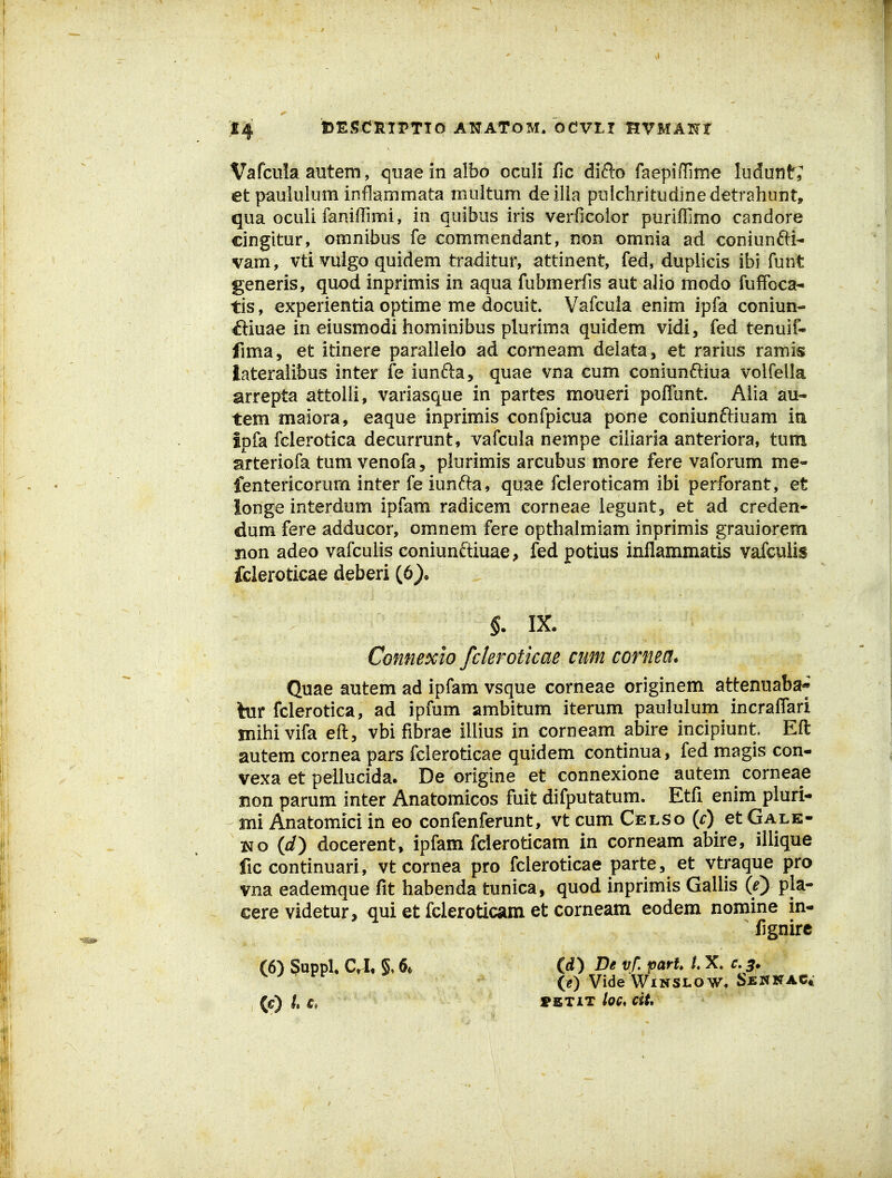 Vafcula autem, quaeinalbo cculi fic difto faepiflime ludunt; et paululuminflammata muitum deilia puichritudinedetrahunt, qua Gculi faniffimi, in quibus iris verficoior puriffimo candore cingitur, omnibus fe commendant, non omnia ad coniunfti- vam, vti vuigo quidem traditur, attinent, fed, duplicis ibi funt generis, quod inprimis in aqua fubmerfis aut alio modo fuffoca- tis, experientia optime me docuit. Vafcula enim ipfa coniun- ftiuae in eiusmodi hominibus plurima quidem vidi, fed tenuif- fima, et itinere paralleio ad corneam deiata, et rarius ramis lateralibus inter fe iunfta, quae vna cum coniunftiua volfella arrepta attolli, variasque in partes moueri poiTunt. Aiia au- tem maiora, eaque inprimis confpicua pone coniunftiuam iu ipfa fclerotica decurrunt, vafcula nempe ciliaria anteriora, tum arteriofa tum venofa, plurimis arcubus more fere vaforum me- fentericorum inter fe iunfta, quae fcleroticam ibi perforant, et ionge interdum ipfam radicem corneae iegunt, et ad creden- dum fere adducor, omnem fere opthalmiam inprimis grauiorem non adeo vafculis coniunftiuae, fed potius inflammatis vafculis fcleroticae deberi (6), §. IX. Connexio fderoticae cum cornea. Quae autem ad ipfam vsque corneae originem attenuaba- bir fclerotica, ad ipfum ambitum iterum paululum incralfari mihi vifa eft, vbi fibrae illius in corneam abire incipiunt Eft autem cornea pars fcleroticae quidem continua, fed magis con- vexa et pellucida. De origine et connexione autem corneae non parum inter Anatomicos fuit difputatum. Etfi enim pluri- mi Anatomici in eo confenferunt, vt cum Celso {c) et Gale- i^o {d) docerent, ipfam fcleroticam in corneam abire, illique fic continuari, vt cornea pro fcleroticae parte, et vtraque pro vna eademque fit habenda tunica, quod inprimis Gallis If) pla- cere videtur, qui et fcleroticam et corneam eodem nomine in- lignirc (6) §uppl. C^, 6* (rf) Be vf. part U X. c, 3* ^ ^ '^'^ (0 Vide WiNSLOW. Sennac* (C) L PETIT loG. ciU