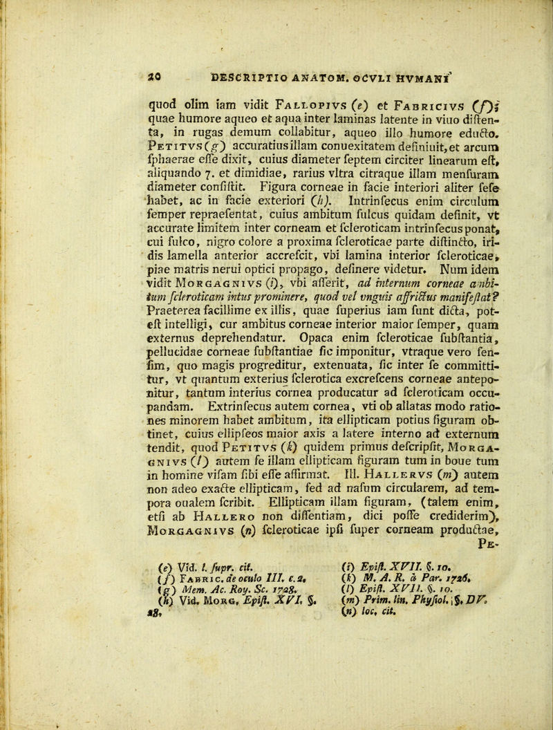 quod olim iairt vidit Fallopivs (e) et Fabrxcivs (/)| quae humore aqueo et aqua inter lammas latente in viuo diften- ta, in rugas demum coliabitur, aqueo illo humore ednfto, PetitvsC^) acairatiusillam conuexitatemdermiuit,et arcuni fphaerae effe dixit, cuius diameter feptem circiter linearum eft, aliquando 7. et dimidiae, rarius vltra citraque illam menfuram diameter confiflit. Figura corneae in facie interiori aliter fefe ha&et, ac in facie exteriori Qh). Intrinfecus enim circulum femper repraefentat, cuius ambitum fulcus quidam defmit, vfc accurate Mmitem inter corneam et fcleroticam intrinfecus ponat, cui fulco, nigro coiore a proxima fcleroticae parte diftindo, iri- dis lamella anterior accrefcit, vbi lamina interior fcleroticae^ piae matris nerui optici propago, definere videtun Num idem vidlt MoRGAGNivs (0> vbi alTerit, ad hitermm corneae ambi^ ium fderoticam intus prGminere, quod vel vngim affriSus manifejlat ? Praetereafacillime exiilis, quae fuperius iam funt difta, pot- eftintelligi^ cur ambitus corneae interior maiorfemper, quam externus deprehendatur. Opaca enim fcleroticae fubftantia, pellucidae comeae fubftantiae fic imponitur, vtraque vero fen- Jim, quo magis progreditur, extenuata, fic inter fe committi- tur, vt qnantum exterius fclerotica excrefcens corneae antepo- nitur, tantum interius cornea producatur ad fcleroticam occu- pandam. Extrinfecus autem cornea, vti ob aliatas modo ratio- nes minorem habet ambitum, ita ellipticam potius figuram ob- tinet, cuius ellipfeos maior axis a latere interno ad externum tendit, quod Petitvs (I) quidem primus defcripfit, Morga- GNivs (/) autem fe illam ellipticam figuram tum in boue tum in homine vifam fibi effe affirmat. lii. Hallervs im) autem non adeo exafte ellipticam, fed ad nafum circularem, ad tem- pora oualem fcribit EUipticam illam figuram, (taiem enim, etfi ab Hallero non diffentiam, dici pofFe crediderim), MoRGAGNivs («) fclerotkae ipfi fuper corneam produftae. (0 Vfd. l fupr. ctU i f) fAi&Kiccteomh IIL c.s^ ig } Mem. Ac. R&y* Sc, ih) Vi^ MoRG, Epift. Xyi % 0} Epifl, XVIL 5. /o. (31) Par. 1^264 (/) Epifl. XVIL /o. (m) Pvim, Hn. Phyftol. \%, BV. {«) loc^ ciU