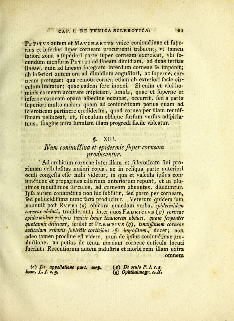 - ' CAP. I. DE TVNICA SdLEROTlCA^ ifil PEtiTvs autem et Mavchartvs vnice coniunftiuae et fupe- rius et inferius fuper corneam procurrenti tribuunt, vt tamea latiori zona a fuperiori parte fuper corneam excrefcat, vbi fe- • cundum mQnfurasPETixi ad lineam dimidiam, ad duas tertias lineae, quinadlineam integram interdum corneae fe imponit; ab inferiori autem ora ad dimidium angulliori, ac faperne, cor* neam protegat; qua remota cornea etiam ab exteriori facie cir- culum imitatur; quae eadem fere inueni. Si enim et viui ho- ' minis corneam accurate infpiciam, lunula, quae et fuperne et ' inferne corneam opaca albedine occupat, occurrit, fed a parte fuperiori multo maior; quam ad comun6tiuam potius quam ad fcieroticam pertinere crediderim, quod cornea per illam tenuif- fimam pelluceat, et, fi oculum oblique furfum verfus adfpicia- mus, longius infra lunulam illam progredi facile videatur. §. XIIL JVum coniunSfiua et epidermis fuper corneam producantur. ^ Ad ambitum corneae inter illam et fcleroticam fini pro« 5timam cellulofitas maiori copia, ac in reliqua parte anteriori oculi congefta eife mihi videtur, in qua et vafcula ipfius con- iunftiuae et propagines cih'arium anteriorum repunt, et in plu- rimos tenuiflimos furculos, ad corneam abeuntes, diuiduntur* Ipfa autem coniundiua non hic fubfiftit, fed porro per corneam, fed pellucidiflima nunc fad-a producitur. Veterum quidem iam nonnulli poft Rvffi (o) obfcura quaedam verba, epidermidem iorneae ohducit tradiderunt; inter quosFABRicivs (f) corneae epidermidem reliquis tunicis longe tenuiorem obduci, quam ferpenfes quotannis deiicianty fcribit et Plempi vs (^), tenuijftmam corneae tiiticutam reliquis fubieSis corticibus effe impofitamy docet; non adeo tamen procliue eft vidcre, num de ipfius coniunftiuaepro* duftione, an potius de tenui quadam corneae cuticula locuti fuerint; Recentiorum autena induftria et morbi rem illam extra omnem (o) Be appettaiUmi part» tarp^