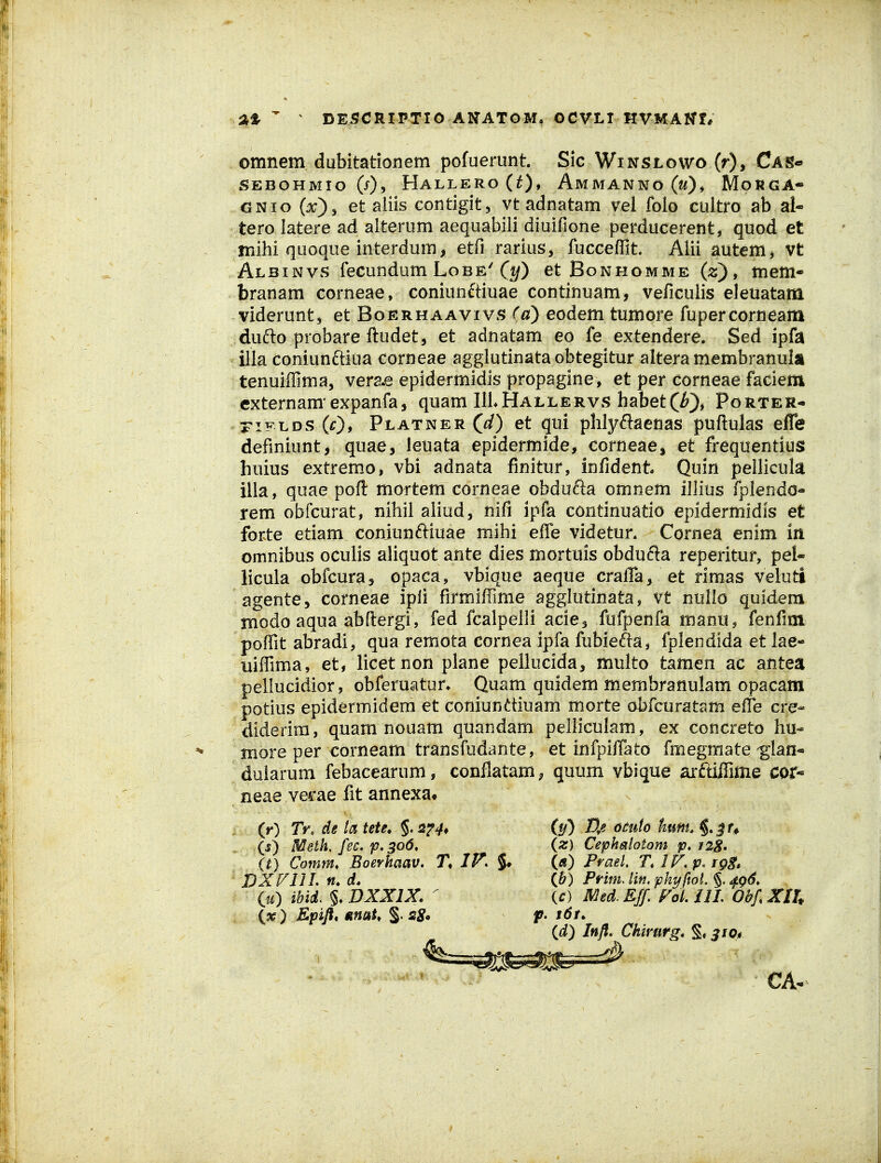  ^ DEi5CRIPTI0 ANATOM, OCVLT HVMAKf* omnem dubitationem pofuerunt. Sic Winslowo (r), Cas» SEBOHMIO (j), HaLLERO(0» AMMANNO(ff), MoRGA- GNio (jc), et aiiis contigit, vt adnatam vel folo cultro ab al* tero latere ad alterum aequabili diuifione perducerent, quod et mihi quoque interdum, etfi rarius, fucceffit. Alii autem^ vt Albinvs fecundum Lobe'(^«/) et Bonhomme (z) , tnem* branam corneae, coniun6tiuae continuam, veficulis eleuatana viderunt, et Boerhaavivs (a) eodem tumore fupercorneam dufto probare ftudet, et adnatam eo fe extendere. Sed ipfa illa coniunftiua corneae agglutinataobtegitur alteramembranula tenuiffima, verae epidermidis propagine, et per corneae faciem cxternam expanfa, quam IU^Hallervs habet(/*), Porter- riFLDS (0> PLATNER(rf) ct qul phlyftaeuas puftulas efle defmiunt, quae, leuata epidermide, corneaej et frequentius huius extremo, vbi adnata finitur, infident Quin pellicula illa , quae poft mortem corneae obdufta omnem illius fplendc- rem obfcurat, nihil aliud, nifi ipfa continuatio epidermidis et forte etiam coniunftiuae mihi effe videtur. Cornea enim iri omnibus oculis aliquot ante dies mortuis obdufta reperitur, pel- licula obfcuraj opaca, vbique aeque cralTa, et rimas veiuti agente, corneae ipli firmiffime agglutinata, vt nullo quidem modo aqua abftergi, fed fcalpelli aciej fufpenfa manu, fenfim poffit abradi, qua remota cornea ipfa fubiefia, fplendida et lae- uiffima, et, licetnon plane pellucida, multo tamen ac antea pellucidior, obferuatun Quam quidem membranulam opacam potius epidermidera et coniundiuam morte obfcuratam eiTe cre- diderira, quam nouam quandam pelliculam, ex concreto hu- more per corneam transfudante, et infpiffato fmegmate-glan- dularum febacearum, conflatam; quum vbique arftiffime coir-» neae verae fit annexa» (r) Tr, de la tete, §. sf^, iy) D/. om(o kmu Jf^ (5) Metk fec. p,3o6, {%) Cepheilotom 12S. (t) Comm. Boerhaav. T, IF. M Prael, TlF^p.rgg. DXFllL n, d. (Jb) Prim. lin. phy ftoi, §. 4.^6. iu) ibid. §. DXXIX. ' (c) Med.ESf, ^oL ilL ObfXXU {% ) Epifl* nnaU §• s8» f- t^f- id) Inft. Ckirurg» S« 3^0« CA-