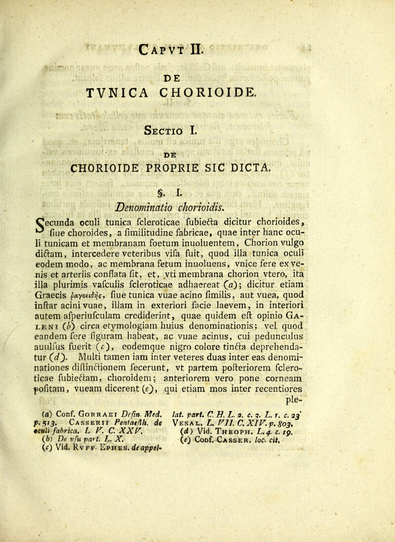 Capvt 11. DE TVNICA CHORIOIDK Sectio L DE CHORIOIDE PROPRIE SIC DICTA, §. I. Denominatio chorioidis. Cecunda oculi tunica fcleroticae fubiefta dicitur chorioides, ^ fiue choroides, a fimihtudine fabricae, quae inter hanc ocu- li tunicam et membranam foetum inuoluentem, Chorion vulgo diftam, intercedere veteribus vifa fuit, quod iila tunica oculi eodem modo, ac membrana fetum inuoluens, vnice fere ex ve- nis et arteriis conflata fit, et, yti membrana chorion vtero, ita iila plurimis vafcuHs fcleroticae adhaereat Qa)\ dicitur etiam Graecis p^«yofi*cf?/^, fiue tunica vuae acino fimilis, aut vuea, quod inflar acini vuae, illam in exteriori facie laevem, in interiori autem afperiufculam crediderint, quae quidem eft opinio Ga- I.ENI (^) circa etymologiam huius denominatio|iis; vel quod eandem fere figuram habeat, ac vuae acinus, cui pedunculus auulms fuerit (r), eodemque nigro colore tinfta deprehenda- tur Qd^, Multi tamen iam inter veteres duas inter eas denomi- nationes diftinftionem fecerunt, vt partem pofieriorem fclero-' tlcae fubieftam, choroidem; anteriorem vero pone corneam |)ofitam, vueam dicerent (0> q^i etiam mos inter recentiores ple- (a) Conf, GoRRAEi Deftn Med. tai. part, C Z. 5, c. ^?. Z. r. c. 2^ P*!yJ3. Casserii Pentagi^h. de Vai., FIL C, XIF.p, go^^ 9Quli fabrica. L F, C. XXF. (d) Vid. Theoph. L.^.c.ig, ib) De vfu paH.L^X. (e) Conf. Casskr» Iqc^ ciU