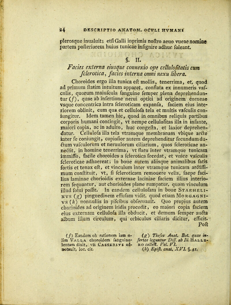 plerosque inualuit; etfiGalii inprimis noftro aeuo vueaenonxiae partem pofteriorem huius tunicae infignire adiiuc foieant §. IL JFacies externa eiusque connexio ope cellulojitatis cum fclerotica^ facies interna omni nexu libera. Clioroides ergo illa tunica eft moilis, tenerrima, et, quod ad primum ftatim intuitum spparet, conflata ex innumeris vaf- culis, quorum maiufcula fanguine femper plena depreliendun- tur(/), quae ab infertione nerui optici ad originem corneae vsque concentrica intra fcleroticam expanfa, faciem eius inte- riorem oblinit, cum qua et celiulofa tela et multis vafculis con- iungitur. Idem tamen liic, quod in omnibus reliquis partibus corporis bumani contingit, vt nempe cellulofitas illa in infante, maiori copia, acinadulto, huc congefta, et laxior deprehen- datur. Cellulofa ilia tela vtramque membranam vbique ardle inter fe coniungit, copiofior autem deprehenditur fecundumdu- ftum vafculorum et neruulorum ciliarium, quos fcieroticae an- nedit, in homine tenerrima, vt flatu inter vtramque tunicam immiflb, facile choroides a fcierotica fecedat, et vnice vafculis fcleroticae adhaereat; in boue autem aliisque animaiibus fatis fortis et tenax eft, et vinculum inter vtramque tunicam arftifli* mum conftituit, vt, fi fcleroticam remouere velis, faepe faci-' lius laminae chorioidis externae iaciniae faciem illius interio- rem fequantur, aut chorioides plane rumpatur, quam vinculum illud folui poflit» In eandem celiulofam in boue Staeheli- Nvs (^) pinguedinem effufam vidit, quod etiam Morgagni- vs ih) nonnullis in pifcibus obferuauit* Quo propius autem chorioides ad originem iridis procedit, eo maiori copia faciem eius externam cellulofa iila obducit, et demum femper aufta aibum iilum circulum, qui orbiculus ciiiaris dicitur, efficit* Poft (/) Eandem ob rationem iam o- (g) Thefes AnaU Bot quae in'- lim Valla choroidem rangumo- fevtae legmtur Diff. ab IlLh.A-L-L^^ lentam dixit, vti Casserxvs ad- -ro cotledt, FoLFL aotauit, loc* cit {h) Epifi, anat^ XFh §,^r*