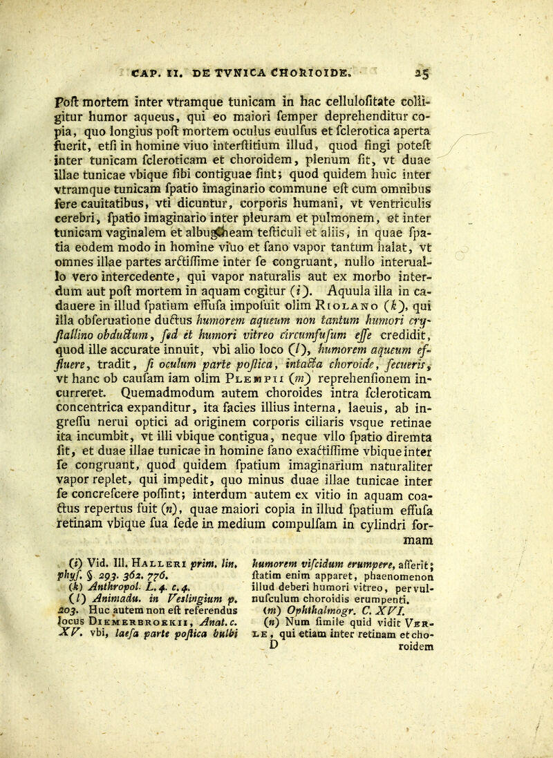 CAP. II, BE TVNICA €HORlOIDE, 1$ pofl mortem inter vtramque tunicam in hac cellulofitate colii- gitur humor aqueus, qui eo maiori femper deprehenditur co- pia, quo longius pofl: mortem ocuius euulfus et fcierotica aperta fuerit, etfi in homine viuo interftitium illud, quod fingi poteft inter tunicam fcleroticam et choroidem, plenum fit> vt duae illae tunicae vbique fibi contiguae fint; quod quidem huic inter vtramque tunicam fpatio imaginario commune eft cum omnibus fere cauitatibus, vti dicuntur, corporis humani, vt ventriculis cerebri, fpatio imaginario inter pieuram et pulmonem, et inter tunicam vaginalem etalbug^eam tefticuli et aliis, in quae fpa- tia eodem modo in homine viuo et fano vapor tantum halat, vt omnes illae partes arftifiime inter fe congruant, nullo interual- lo vero intercedente, qui vapor naturalis aut ex morbo int^r- dum aut pofl: mortem in aquam cogitur (O- Aquula ilia in ca- dauere in illud fpatium effufa impofuit olim Riolano (^), qui illa obferuatione duftus humorem aqueum non tanium humori cry* Jlallino obduBum y fid et humori vitreo drcumfufum ejfe credidit, quod ille accurate innuit, vbi alio ioco (/), humorem aqueum ef- fiuere^ tradit, fi oculum parte pojiicay intaSa choroide y fecuerif^ vt hanc ob caufam lam olim Plejhpii (m) reprehenfionem in- curreret. Quemadmodum autem choroides intra fcleroticam concentrica expanditur , ita facies illius interna, laeuis, ab in- greffu nerui optici ad originem corporis ciliaris vsque retinae ita incumbit, vt iUi vbique contigua, neque vilo fpatio diremta fit, et duae illae tunicae in homine fano exa6tiflime vbiqueinter fe congruant, quod quidem fpatium imaginarium naturahter vaporreplet, qui impedit, quo minus duae illae tunicae inter fe concrefcere poffint; interdum autem ex vitio in aquam coa- ftus repertus fuit (w), quae maiori copia in iliud fpatium effufa jretinam vbique fua fede in medium compulfam in cylindri for- mam (0 Vid, IIL Halleri jsrlm, Un^ humorem vifcidum erumpere, alTerit; pltyf § 2g3. 362, T^^d, ftatim enim apparet, phaenomenon Oi) Anthropol. L,^, iiiud deberi humori vitreo, pervul- (/) Animadu. in Veslingium nufculum choroidis erumpenti, Huc autem non eft referendus (m) Ophihalmogr. C XFL Jocus DiEMERBROEKii, AnaL c. (m) Num firaile quid vidic Ver- Xr» vbi, laefa parte poftica bulbi i^is., qui etiam inter retinam etcho- D roidem