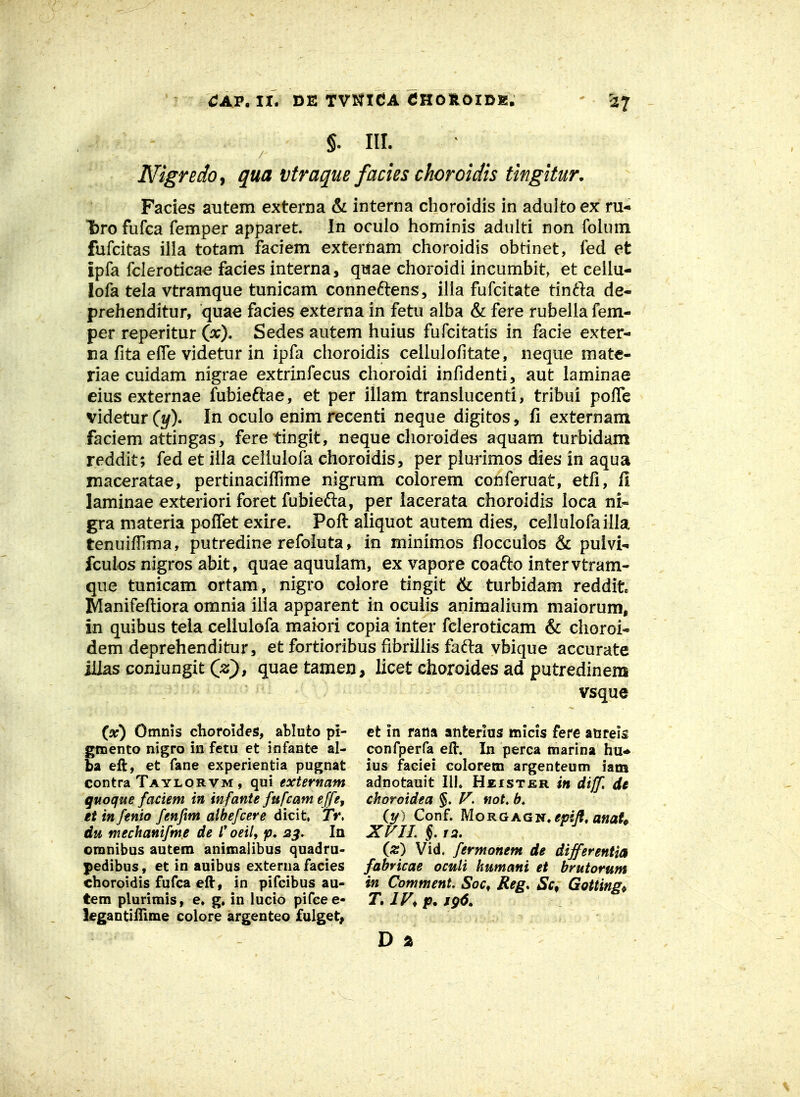 §. m. Nigredoy qua vtraque facies choroidis tingitur. Facies autem externa & interna cboroidis in adultoex ru* bro fufca femper apparet. In oculo hominis adulti non folum fufcitas illa totam faciem externam choroidis obtinet, fed et ipfa fcleroticae facies interna, qiaae choroidi incumbit, et ceilu- lofa tela vtramque tunicam conne^lens, illa fufcitate tin^l:a de- prehenditur, quae facies externa in fetu alba & fere rubella fem- per reperitur (jx), Sedes autem huius fufcitatis in facie exter- na fita efle videtur in ipfa choroidis cellulofitate, neque mate- riae cuidam nigrae extrinfecus choroidi infidenti, aut laminae eius externae fubieftae, et per illam transiucenti, tribui polTe videturCjy). In oculo enim recenti neque digitos, fi externam faciem attingas, fere tingit, neque choroides aquam turbidam reddit; fed et iila celluiofa choroidis, per piurimos dies in aqua maceratae, pertinacilTime nigrum colorem conferuat, etfi, 11 laminae exteriori foret fubiefta, per lacerata choroidis loca ni- gra materia poffet exire. Poft aliquot autem dies, cellulofailla tenuifilma, putredine refoiuta, in minimos flocculos & puivi- fcuios nigros abit, quae aquulam, ex vapore coafto intervtram- que tunicam ortam, nigro colore tingit ^ turbidam reddit IManifeftiora omnia ilia apparent in ocuiis animalium maiorum, in quibus teia celiulofa maiori copia inter fcleroticam & clioroi- dem deprehenditur, et fortioribus fibrillis fafta vbique accurate jlias coniungit C^), quae tamen, licet choroides ad putredinem vsque (x) Omnis choroides, abluto pi- gtnento nigro in fetu et infante al- ba eft, et fane experientia pugnat contra Taylorvm , qui externam guoque fadem in infanU furcam effe, et in fenio fenfm albefcere dicit, 7V. du mechanifm.e de l* oeil, ip* s^, la omnibus autem animaiibus quadru- pedibus, et in auibus externa facies choroidis fufca eft, in pifcibus au- tem plurimis, e. g. in lucio pifcee- iegantilTime colore argenteo fulget, et in rana anterliis micis fere aureis confperfa efl. In perca marina hu* ius faciei colorem argenteum iam adnotauit IIK Heister in diff, de ckoroidea §. not, (tf ) Conf. MoRGAGN. epijf, anaL XFIL§,ia. iz) Vid. fermonem de differentia fabricae oculi humani et brutorum in Comment. Soc, Reg. Sc^ Gotting^ T. IV, D