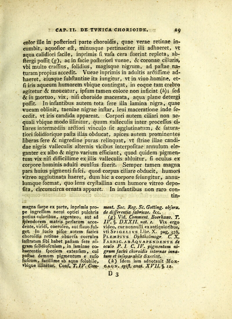 «9 colorillein pofteriori parte choroidis, quae verae retinae in* cumbit, aquofior eft, minusque pertinaciter illi adhaeret, vt aqua calidiori facile, inprimis fi vafa cera fuerint repleta, ab- ftergi poffit (g), ac in facie pofteriori vueae, & coronae ciliaris^ vbi multo craffius, folidius, magisque nigrum, ad paftae na- turampropius accedit*. Vueae inprimis in adultis arftifllme ad- haeret, eiusque fubftantiae ita iungitur, vt in viuo homine, et- fi iris aqueum humorem vbique contingat, in eoque tam crebro agitetur & moueatur, ipfum tamen colore non inficiat (h); fed &in^ortuo, vix, nifi choroide macerata, aqua plane detergi poffit. Ininfantibus autem tota fere illa lamina nigra, quae vueam oblinit, taeniae nigraeinftar, leui maceratione inde fe- cedit, vt iris candida appareat Corpori autem ciliari non ae- quali vbique modo illinitur, ^;um valleculis inter proceflus ci^ liares intermediis arffiori vinculo fit aggiutinatum, & fatura- tiori folidiorique pafta illas obducat, apices autem prominentes liberas fere & nigredine puras relinquat, vt ftriae iliae candi- dae nigris valleculis alternis vicibus interpofitae annulum ete- ganter ex albo & nigro varium efficiant, quod quidem pigmen- tum vix nifi difficillime ex illis valleculis abluitur, fi oculus ex corpore hominis adulti euulfus fuerit- Semper tamen magna pars huius pigmenti fufci, quod corpus ciliare obducit* humori vitreo agglutinata haeret, dum hic a corpore feiungitur, annu- lumqueformat, quo lens cryftallina cum humore vitreo depo- fita, circumcirca ornata apparet In infantibus non raro con- tin- magna faepe ex parte,, inpnmis pro- ment Soc. Reg, Sc, Gotitng, obfens^ pe ingreffhm nerui optici pulchris de differeniia fabricae^ &c» potius coloribus, argenteo> aut ad (g) Vld, Commettt Boerhaav» T* Iplendorem matris perlarum acee- JF, DXXIL not e^ Vix ergo dente, viridi, coeruleo, autflauo ful- video, curnonnulli exantiquioribus^ get. In lucio pi(ce__autem facies vti Spigeli vs Libr, X. pag. 326» choroidis rettnae obuerfa coerulea Pi.empivs Ophihalmogr. C. X» inftratam fibi habet paftam fere ni- Fabric. abAqvapendente (f« gram folidiufculam , in laminae co* ocula P. I. C JF* figmentum ni* haerentis fpeciem extenfami,^ cnl grttm faciei choroidis internae inna* paftae demuni pigmentum e rufo tum et infeparabile dixerint» fufcum, facillime ab aqua folubile, (/z) Idem iara adnotauit MoR- fbique iiiimtur, Conf» T,JF, Com- gagn. epifl. anat. XFI!,%i3y D 3