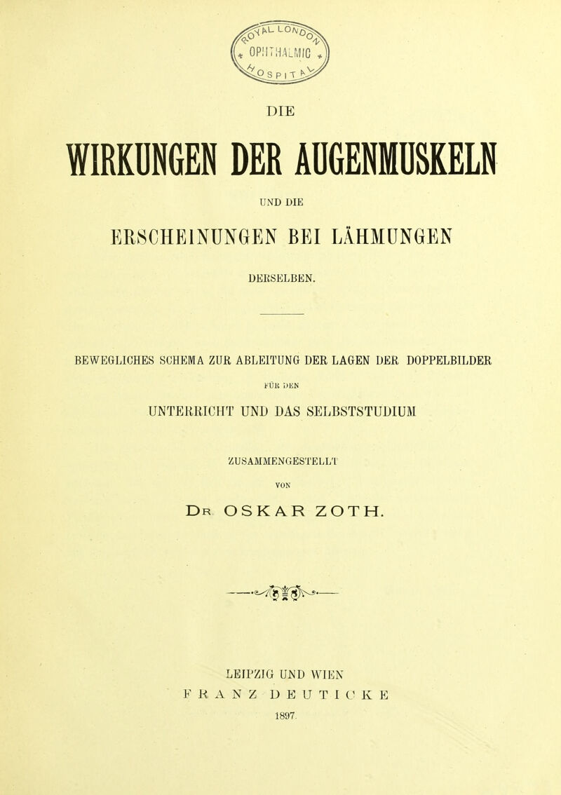 DIE WIRKUNGEN DER AUGENMUSKELN UND DIE ERSCHEINUNGEN BEI LÄHMUNGEN DERSELBEN. BEWEGLICHES SCHEMA ZUR ABLEITUNG DER LAGEN DER DOPPELBILDER UNTERRICHT UND DAS SELBSTSTUDIUM ZUSAMMENGESTELLT VON Dr OSKAR ZOTH. LEIPZIG UJSID WIEN F R AN Z D E U T I C K E 1897.