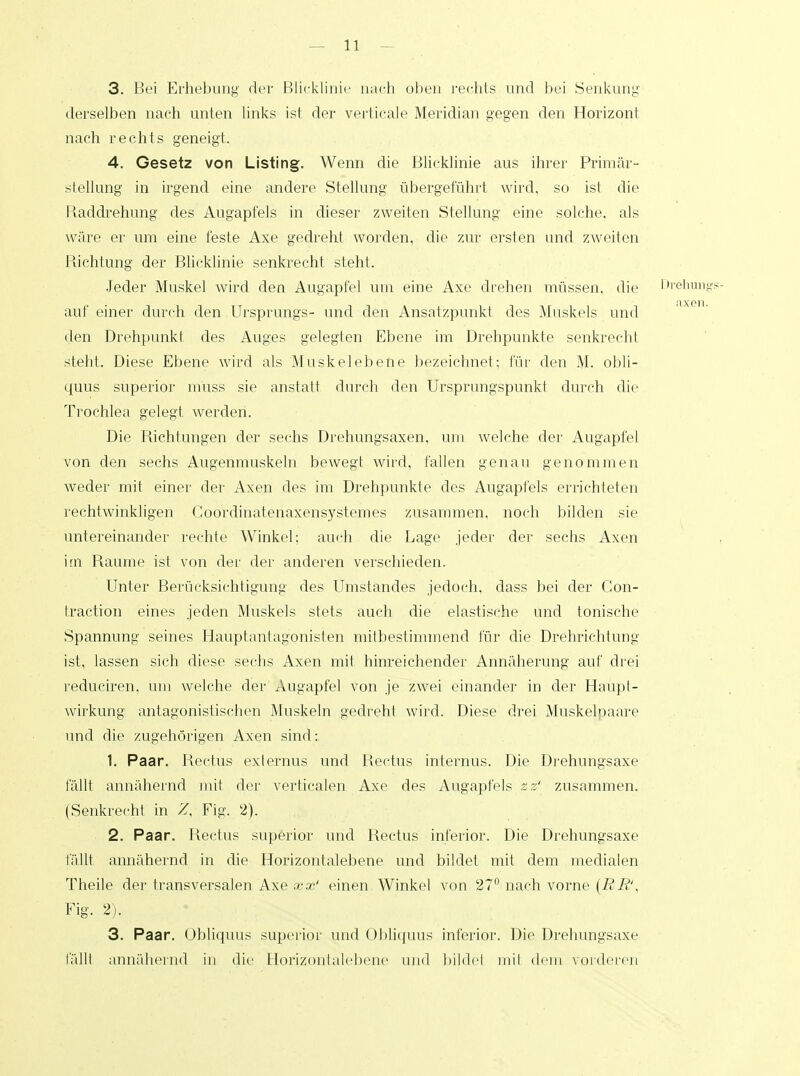 3. Bei Erhebung' der Blicklinie nach oben rechts und bei Senkung derselben nach unten links ist der verticale Meridian gegen den Horizont nach rechts geneigt. 4. Gesetz von Listing. Wenn die Blicklinie aus ihrer Primär- stellung in irgend eine andere Stellung übergeführt wird, so ist die Raddrehung des Augapfels in dieser zweiten Stellung eine solche, als wäre er um eine feste Axe gedreht worden, die zur ersten und Zweiten Richtung der Blicklinie senkrecht steht. Jeder Muskel wird den Augapfel um eine Axe drehen müssen, die Drehungs- auf einer durch den Ursprungs- und den Ansatzpunkt des Muskels und den Drehpunkt des Auges gelegten Ebene im Drehpunkte senkrecht steht. Diese Ebene wird als Muskelebene bezeichnet; für den M. obli- quus superior muss sie anstatt durch den Ursprungspunkt durch die Trochlea gelegt werden. Die Richtungen der sechs Drehungsaxen, um welche der Augapfel von den sechs Augenmuskeln bewegt wird, fallen genau genommen weder mit einer der Axen des im Drehpunkte des Augapfels errichteten rechtwinkligen (',oordinatenaxensystemes zusammen, noch bilden sie untereinander rechte Winkel: auch die Lage jeder der sechs Axen im Räume ist von der der anderen verschieden. Unter Berücksichtigung des Umstandes jedoch, dass bei der Con- traction eines jeden Muskels stets auch die elastische und tonische Spannung seines Hauptantagonisten mitbestimmend für die Drehrichtung ist, lassen sich diese sechs Axen mit hinreichender Annäherung auf drei reduciren, um welche der Augapfel von je zwei einander in der Haüpt- wirkung antagonistischen Muskeln gedreht wird. Diese drei Muskelpaare und die zugehörigen Axen sind: 1. Paar. Rectus exlernus und Rectus internus. Die Drehungsaxe fällt annähernd mit der verticalen Axe des Augapfels zz' zusammen. (Senkrecht in Z, Fig. 2). 2. Paar. Rectus superior und Rectus inferior. Die Drehungsaxe fällt annähernd in die Horizontalebene und bildet mit dem medialen Theile der transversalen Axe xx' einen Winkel von 27° nach vorne (ER', Fig. 2). 3. Paar. Ubliquus superior und Obliquus inferior. Die Drehungsaxe fällt annähernd in die Horizontalebene und bildet mit dem vorderen