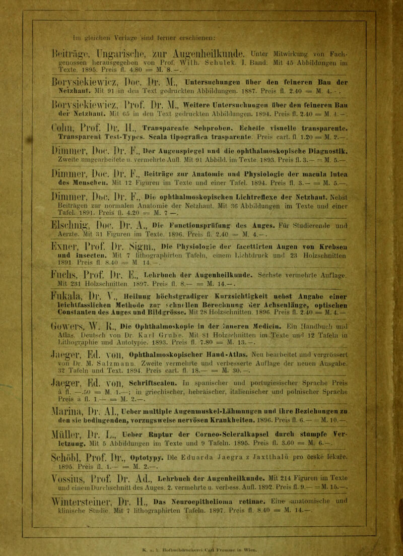 Im gleichen Verlage sind ferner erschienen: Ifeiträge, Ungarische, zur Augenheilkunde, unter Mitwirkung von Fach- genossen herausgegeben von Prof. Willi. Schulek. I. Band. Mit 45 Abbildungen int Texte. 1895. Preis fl. 4.80 = M. 8.-. BorysieldewieZ, DOC. Dl'. M., Untersuchungen über den feineren Bau der Netzhaut. Mit Ol in den Text, gedruckten Abbildungen. 1887. Preis fl. 2.40 = M. 4. - . Bör\rsieMe\vi(5Z, Pl'of. Dl'. M„ Weitere Untersuchungen Uber den feineren Bau der Netzhaut. Mit. G5 in den Text gedruckten Abbildungen. 1804. Preis fl. 2.40 = M. !.-. CollUs Prof. Dr. IL, Transparente Sehproben. Echelic visuelle transparente. Transparent Test-Typen. Scala lipografica traspnrente. Preis eart. II 1.20 = M. 2.—. Diimner, Do<\ Dl*. F., W»r Augenspiegel und die ophthalmoskopische Diagnostik. Zweite umgearbeitete u. vermehrte Aufl. Mit 91 Abbild, im Texte. 1893. Preis fl. 3.— = M. 5.—. Dlinnier, D0(*. Dl*. F., Beitrage zur Anatomie und Physiologie der macula lutea des Meusclieu. Mit 12 Figuren im Texte und einer Tafel. 1894. Preis fl. 3.— = M. 5.—. Dipiilier, Dot*. IM. F., Die ophthalmoskopischen Lichtrefloxe der Netzhaut. Nebst Beiträgen zur normalen Anatomie der Netzhaut. Mit, 36 Abbildungen irn Texte und einer Tafel. 1801. Preis fl. 4.20 = M. 7 —. ElSClini^', DOC. Dr. A., Oie Fuiictiousprüfung dos Auges. Für Studierende und - Aerzle. Mit 31 Figuren im Texte. 1806. Preis fl. 2.40 = M. 4.— . Exiiei', Prof. Dr. JSigni., Die Physiologie der faccttirten Augen von Krebsen und insecteu. Mit 7 lithographirten Tafeln, einem Lichtdruck und 23 Holzschnitten _ 1891- -Preis. 84° .#= M. 14.-. * lucllS, Pl'of. Dr. R., Lehrhnch der Augenheilkunde. Sechste vermehrte Auflage. Mit 231 Holzschnitten. 1807. Preis fl. 8.— = M. 14.-. iMlkahl, Dr. \ ., Heilung höchstgradiger Kurzsiclitigkeit nebst Angabe einer leichtfasslichen Methude zur schnellen Berechnung der Achsenläuge, optischen Const nuten des Auges und Bildgrösse. Mit 2s Holzschnitten. 1896. Preis fl. 2.40 = M. 4.~ GfOWerS, \V . IL, Bio Ophthalmoskopie in der inneren Aleduin. Ein Handbuch und Atlas. Deutsch von Dr. Karl Grube. Mit Sl Holzschnitten im Texte und 12 Tafeln in Lithographie und Autotypie. 1893. Preis fl. 7.80 = M. 13.—. JüPg'or, Ell. VOM, Ophthalmoskopischer Hand - Atlas. Neu bearbeitet und vergrösserl von Dr. M. Salzmann. Zweite vermehrte und verbesserte Auflage der neuen Ausgabe. 32 Tafeln und Text. 1894. Preis cart. fl. 18.— = M. 30.-. Jfteger, IM. VOll, Schriftscnlen. In spanischer und portugiesischer Sprache Preis ä fl. —.50 = M. 1.—; in griechischer, hebräischer, italienischer und polnischer Sprache Preis ä fl. 1.— = M. 2.—. Mi'irillil, Dl*. AI., Ueher multiple Augenmuskel-Lähmungen und ihre Beziehungen zu den sie bedingenden, vorzugsweise nervösen Krankheiten. 1890. Preis fl. 6.— M. 10.—. Müller, Dr. L., Ueber Ruptur der Corneo-Scleralkapsel durch stumpfe Ver- letzung. Mit 5 Abbildungen im Texte und 9 Tafeln. 1895. Preis fl. 3.60 = M. 6.- . Schöbl, Pl'of. Dr., Optotypy. Die Eduarda Jaegra z Jaxtthalu pro eeske fekare, 1895. Preis fl. 1.— = M. 2.—. ; Yossilis, Pl'of. Dr. Ad., Lehrbuch der Augenheilkunde. Mit 214 Figuren im Texte und einem Durchschnitt des Auges. 2. vermehrte u. verbess. Aufl. 1892. Preis fl. 9.— — M. 15.—. Wintersteinei*i Dr. IL, l>»s Neuroepithelioma retinae. Eine anatomische und klinische Studie. Mit 7 lithographirten Tafeln. 1897. Preis fl. 8.40 = M. 14.—. K. >i. U Ilun.iu-hilriu-li.rr.-i c.rl Krümmt' in Winn.