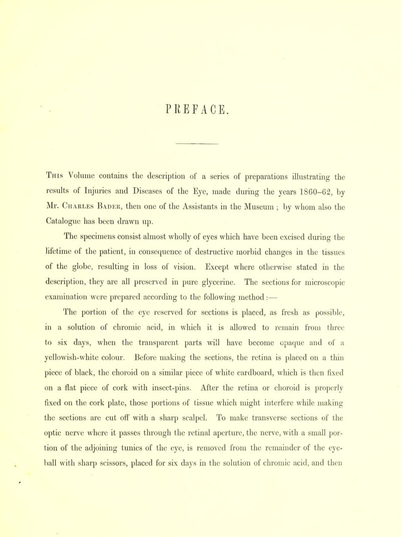 PREFACE. This Volume contains the description of a series of preparations illustrating the results of Injuries and Diseases of the Eye, made during the years 1860-62, by Mr. Charles Ba.der, then one of the Assistants in the Museum ; by whom also the Catalogue has been drawn up. The specimens consist almost wholly of eyes which have been excised during the lifetime of the patient, in consequence of destructive morbid changes in the tissues of the globe, resulting in loss of vision. Except where otherwise stated in the description, they are all preserved in pure glycerine. The sections for microscopic examination were prepared according to the following method:— The portion of the eye reserved for sections is placed, as fresh as possible, in a solution of chromic acid, in which it is allowed to remain from three to six days, when the transparent parts will have become opaque and of a yellowish-white colour. Before making the sections, the retina is placed on a thin piece of black, the choroid on a similar piece of white cardboard, which is then fixed on a flat piece of cork with insect-pins. After the retina or choroid is properly fixed on the cork plate, those portions of tissue which might interfere while making the sections are cut off with a sharp scalpel. To make transverse sections of the optic nerve where it passes through the retinal aperture, the nerve, with a small por- tion of the adjoining tunics of the eye, is removed from the remainder of the eye- ball with sharp scissors, placed for six days in the solution of chromic acid, and then