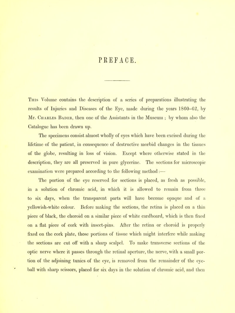 PREFACE. This Volume contains the description of a series of preparations illustrating the results of Injuries and Diseases of the Eye, made during the years 1860-62, by Mr. Charles Bader, then one of the Assistants in the Museum ; by whom also the Catalogue has been drawn up. The specimens consist almost wholly of eyes which have been excised during the lifetime of the patient, in consequence of destructive morbid changes in the tissues of the globe, resulting in loss of vision. Except where otherwise stated in the description, they are all preserved in pure glycerine. The sections for microscopic examination were prepared according to the following method:— The portion of the eye reserved for sections is placed, as fresh as possible, in a solution of chromic acid, in which it is allowed to remain from three to six days, when the transparent parts will have become opaque and of a yellowish-white colour. Before making the sections, the retina is placed on a thin piece of black, the choroid on a similar piece of white cardboard, which is then fixed on a flat piece of cork with insect-pins. After the retina or choroid is properly fixed on the cork plate, those portions of tissue which might interfere while making the sections are cut off with a sharp scalpel. To make transverse sections of the optic nerve where it passes through the retinal aperture, the nerve, with a small por- tion of the adjoining tunics of the eye, is removed from the remainder of the eye- ball with sharp scissors, placed for six days in the solution of chromic acid, and then