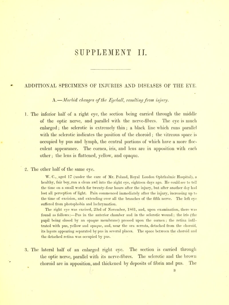 SUPPLEMENT II. ADDITIONAL SPECIMENS OF INJURIES AND DISEASES OF THE EYE. A.—Morbid changes of the Eyeball, resulting from injury. 1. The inferior half of a right eye, the section being carried through the middle of the optic nerve, and parallel with the nerve-fibres. The eye is much enlarged; the sclerotic is extremely thin; a black line which runs parallel with the sclerotic indicates the position of the choroid; the vitreous space is occupied by pus and lymph, the central portions of which have a more floc- culent appearance. The cornea, iris, and lens are in apposition with each other; the lens is flattened, yellow, and opaque. 2. The other half of the same eye. W. C, aged 17 (under the care of Mr. Poland, Royal London Ophthalmic Hospital), a healthy, fair boy, ran a clean awl into the right eye, eighteen days ago. He could see to tell the time on a small watch for twenty-four hours after the injury, hut after another day had lost all perception of light. Pain commenced immediately after the injury, increasing up to the time of excision, and extending over all the branches of the fifth nerve. The left eye suffered from photophobia and lachrymation. The right eye was excised, 23rd of November, 1861, and, upon examination, there was found as follows:—Pus in the anterior chamber and in the sclerotic wound; the iris (the pupil being closed by an opaque membrane) pressed upon the cornea ; the retina infil- trated with pus, yellow and opaque, and, near the ora serrata, detached from the choroid, its layers appearing separated by pus in several places. The space between the choroid and the detached retina was occupied by pus. 3. The lateral half of an enlarged right eye. The section is carried through the optic nerve, parallel with its nerve-fibres. The sclerotic and the brown choroid are in apposition, and thickened by deposits of fibrin and pus. The B