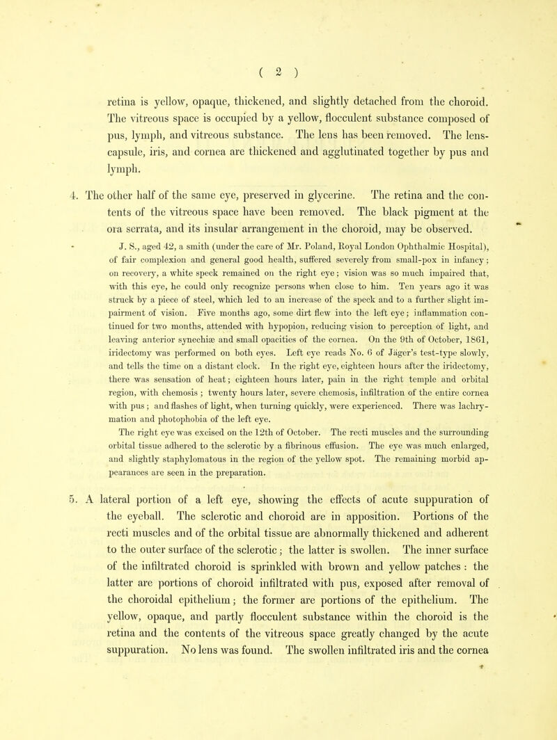 retina is yellow, opaque, thickened, and slightly detached from the choroid. The vitreous space is occupied by a yellow, flocculent substance composed of pus, lymph, and vitreous substance. The lens has been removed. The lens- capsule, iris, and cornea are thickened and agglutinated together by pus and lymph. 4. The other half of the same eye, preserved in glycerine. The retina and the con- tents of the vitreous space have been removed. The black pigment at the ora serrata, and its insular arrangement in the choroid, may be observed. J. S., aged 42, a smith (under the care of Mr. Poland, Royal London Ophthalmic Hospital), of fair complexion and general good health, suffered severely from small-pox in infancy; on recovery, a white speck remained on the right eye; vision was so much impaired that, with this eye, he could only recognize persons when close to him. Ten years ago it was struck by a piece of steel, which led to an increase of the speck and to a further slight im- pairment of vision. Eive months ago, some dirt flew into the left eye; inflammation con- tinued for two months, attended with hypopion, reducing vision to perception of light, and leaving anterior synechias and small opacities of the cornea. On the 9th of October, 1861, iridectomy was performed on both eyes. Left eye reads No. 6 of Jager's test-type slowly, and tells the time on a distant clock. In the right eye, eighteen hours after the iridectomy, there was sensation of heat; eighteen hours later, pain in the right temple and orbital region, with chemosis ; twenty hours later, severe chemosis, infiltration of the entire cornea with pus ; and flashes of light, when turning quickly, were experienced. There was lachry- mation and photophobia of the left eye. The right eye was excised on the 12th of October. The recti muscles and the surrounding orbital tissue adhered to the sclerotic by a fibrinous effusion. The eye was much enlarged, and slightly staphylomatous in the region of the yellow spot. The remaining morbid ap- pearances are seen in the preparation. 5. A lateral portion of a left eye, showing the effects of acute suppuration of the eyeball. The sclerotic and choroid are in apposition. Portions of the recti muscles and of the orbital tissue are abnormally thickened and adherent to the outer surface of the sclerotic; the latter is swollen. The inner surface of the infiltrated choroid is sprinkled with brown and yellow patches : the latter are portions of choroid infiltrated with pus, exposed after removal of the choroidal epithelium; the former are portions of the epithelium. The yellow, opaque, and partly flocculent substance within the choroid is the retina and the contents of the vitreous space greatly changed by the acute suppuration. No lens was found. The swollen infiltrated iris and the cornea