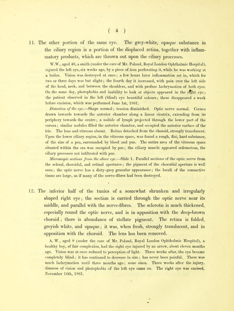 11. The other portion of the same eye. The grey-white, opaque substance in the ciliary region is a portion of the displaced retina, together with inflam- matory products, which are thrown out upon the ciliary processes. W.W., aged 46, a smith (under the care of Mr. Poland, Eoyal London Ophthalmic Hospital), injured the left eye, six weeks ago, by a piece of iron perforating it, while he was working at a boiler. Vision was destroyed at once; a few hours later inflammation set in, which for two or three days was but slight; the fourth day it increased, with pain over the left side of the head, neck, and between the shoulders, and with profuse lachrymation of both eyes. On the same day, photophobia and inability to look at objects appeared in the right eye; the patient observed in the left (blind) eye beautiful colours; these disappeared a week before excision, which was performed June 1st, 1861. Dissection of the eye.—Shape normal; tension diminished. Optic nerve normal. Cornea drawn inwards towards the anterior chamber along a linear cicatrix, extending from its periphery towards the centre; a nodule of lymph projected through the lower part of the cornea; similar nodules filled the anterior chamber, and occupied the anterior surface of the iris. The lens and vitreous absent. Eetina detached from the choroid, strongly translucent. Upon the lower ciliary region, in the vitreous space, was found a rough, flat, hard substance, of the size of a pea, surrounded by blood and pus. The entire area of the vitreous space situated within the ora was occupied by pus; the ciliary muscle appeared cedematous, the ciliary processes not infiltrated with pus. Microscopic sections from the above eye.—Slide 1. Parallel sections of the optic nerve from the scleral, choroidal, and retinal apertures; the pigment of the choroidal aperture is well seen; the optic nerve has a dirty-grey granular appearance; the loculi of the connective tissue are large, as if many of the nerve-fibres had been destroyed. 12. The inferior half of the tunics of a somewhat shrunken and irregularly shaped right eye; the section is carried through the optic nerve near its middle, and parallel with the nerve-fibres. The sclerotic is much thickened, especially round the optic nerve, and is in apposition with the deep-brown choroid; there is abundance of stellate pigment. The retina is folded, greyish white, and opaque; it was, when fresh, strongly translucent, and in apposition with the choroid. The lens has been removed. A. W., aged 8 (under the care of Mr. Poland, Eoyal London Ophthalmic Hospital), a healthy boy, of fair complexion, had the right eye injured by an arrow, about eleven months ago. Vision was at once reduced to perception of light. Three weeks after, the eye became completely blind ; it has continued to decrease in size ; has never been painful. There was much lachrymation until three months ago; none since. Three weeks after the injury, dimness of vision and photophobia of the left eye came on. The right eye was excised, November 16th, 1861.