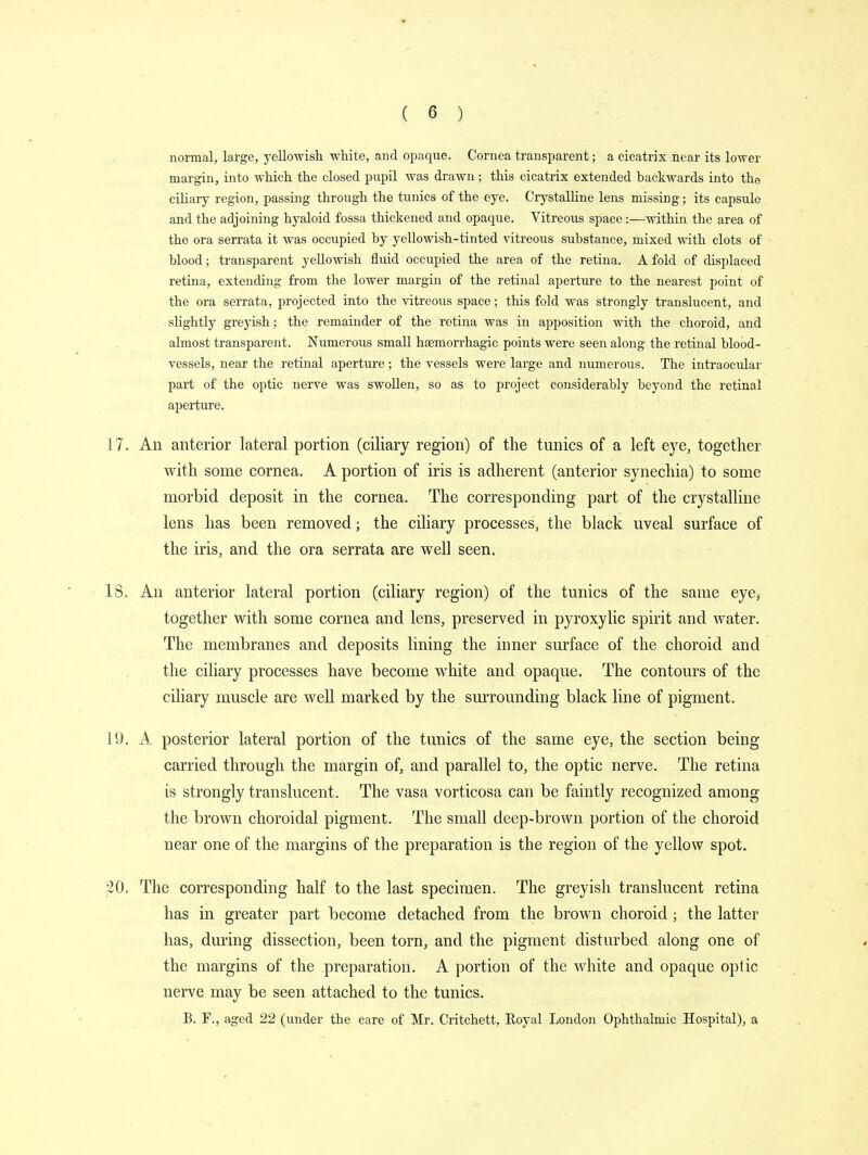normal, large, yellowish white, and opaque. Cornea transparent; a cicatrix near its lower margin, into which the closed pupil was drawn; this cicatrix extended backwards into the ciliary region, passing through the tunics of the eye. Crystalline lens missing • its capsule and the adjoining hyaloid fossa thickened and opaque. Vitreous space:—within the area of the ora serrata it was occupied by yellowish-tinted vitreous substance, mixed with clots of blood; transparent yellowish fluid occupied the area of the retina. A fold of displaced retina, extending from the lower margin of the retinal aperture to the nearest point of the ora serrata, projected into the vitreous space; this fold was strongly translucent, and slightly greyish; the remainder of the retina was in apposition with the choroid, and almost transparent. Numerous small hsemorrhagic points were seen along the retinal blood- vessels, near the retinal aperture; the vessels were large and numerous. The intraocular part of the optic nerve was swollen, so as to project considerably beyond the retinal aperture. 17. An anterior lateral portion (ciliary region) of the tunics of a left eye, together with some cornea. A portion of iris is adherent (anterior synechia) to some morbid deposit in the cornea. The corresponding part of the crystalline lens has been removed; the ciliary processes, the black uveal surface of the iris, and the ora serrata are well seen. 18. An anterior lateral portion (ciliary region) of the tunics of the same eye, together with some cornea and lens, preserved in pyroxylic spirit and water. The membranes and deposits lining the inner surface of the choroid and the ciliary processes have become white and opaque. The contours of the ciliary muscle are well marked by the surrounding black line of pigment. 19. A posterior lateral portion of the tunics of the same eye, the section being- carried through the margin of, and parallel to, the optic nerve. The retina is strongly translucent. The vasa vorticosa can be faintly recognized among the brown choroidal pigment. The small deep-brown portion of the choroid near one of the margins of the preparation is the region of the yellow spot. 20. The corresponding half to the last specimen. The greyish translucent retina has in greater part become detached from the brown choroid ; the latter has, during dissection, been torn, and the pigment disturbed along one of the margins of the preparation. A portion of the white and opaque optic nerve may be seen attached to the tunics. B. F., aged 22 (under the care of Mr. Critchett, Royal London Ophthalmic Hospital), a