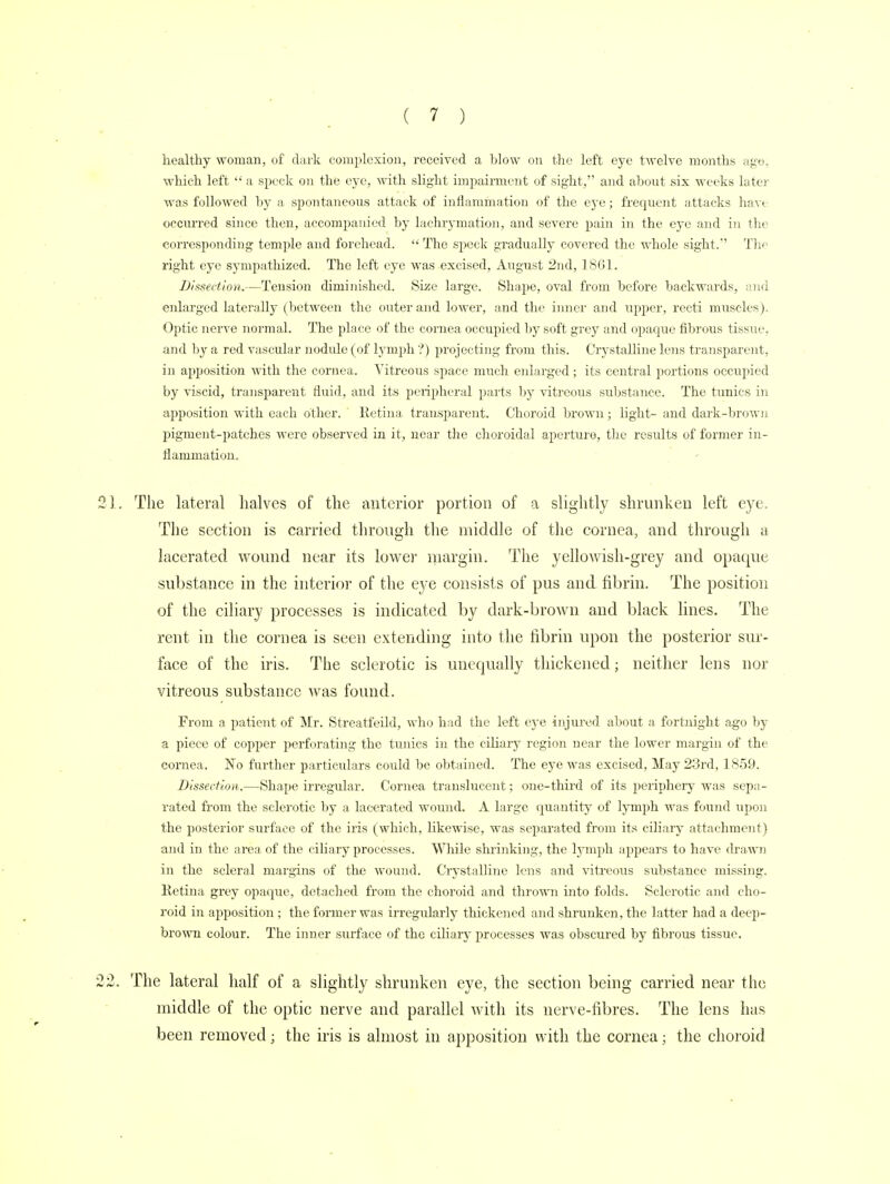 healthy woman, of dark complexion, received a blow on the left eye twelve months age; which left  a speck on the eye, with slight impairment of sight, and about six weeks later was followed by a spontaneous attack of inflammation of the eye; frequent attacks have occurred since then, accompanied by lachrymation, and severe pain in the eye and in the corresponding temple and forehead.  The speck gradually covered the whole sight. The right eye sympathized. The left eye was excised, August 2nd, 1861. Dissection.—Tension diminished. Size large. Shape, oval from before backwards, and enlarged laterally (between the outer and lower, and the inner and upper, recti muscles). Optic nerve normal. The place of the cornea occupied by soft grey and opaque fibrous tissue, and by a red vascular nodule (of lymph ?) projecting from this. Crystalline lens transparent, in apposition with the cornea. Yitreous space much enlarged; its central portions occupied by viscid, transparent fluid, and its peripheral parts hy vitreous substance. The tunics in apposition with each other. Retina transparent. Choroid brown; light- and dark-brown pigment-patches were observed in it, near the choroidal aperture, the results of former in- flammation. The lateral halves of the anterior portion of a slightly shrunken left eye. The section is carried through the middle of the cornea, and through a lacerated wound near its lower margin. The yellowish-grey and opaque substance in the interior of the eye consists of pus and fibrin. The position of the ciliary processes is indicated by dark-brown and black lines. The rent in the cornea is seen extending into the fibrin upon the posterior sur- face of the iris. The sclerotic is unequally thickened; neither lens nor vitreous substance was found. From a patient of Mr. Streatfeild, who had the left eye injured about a fortnight ago by a piece of copper perforating the tunics in the ciliary region near the lower margin of the cornea. No further particulars could be obtained. The eye was excised, May 23rd, 1859. Dissection.—Shape irregular. Cornea translucent; one-third of its periphery was sepa- rated from the sclerotic by a lacerated wound. A large quantity of lymph was found upon the posterior surface of the iris (which, likewise, was separated from its ciliary attachment} and in the area of the ciliary processes. While shrinking, the lymph appears to have drawn in the scleral margins of the wound. Crystalline lens and vitreous substance missing. Retina grey opaque, detached from the choroid and thrown into folds. Sclerotic and cho- roid in apposition ; the former was irregularly thickened and shrunken, the latter had a deep- brown colour. The inner surface of the ciliary processes was obscured by fibrous tissue. The lateral half of a slightly shrunken eye, the section being carried near the middle of the optic nerve and parallel with its nerve-fibres. The lens has been removed; the iris is almost in apposition with the cornea; the choroid