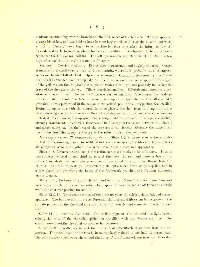 continuous, extending over the branches of the fifth nerve of the left side. The eye appeared always bloodshot, and was said to have become larger and smaller at times, with and with- out pain. The right eye began to sympathize fourteen days after the injury to the left, as evidenced by lachryination, photophobia, and inability to fix objects. It felt most weak whenever the left eye was painful. The left eye was excised, December 12th, 1860 ; a few days after excision, the right became useful again. Dissection.—Tension moderate. Eye smaller than normal, and slightly squared. Cornea transparent; a small opacity near its lower margin, where it is probable the shot entered. Anterior chamber full of blood. Optic nerve normal. Crystalline lens missing. A fibrous opaque cord extended from the opacity in the cornea, across the vitreous space, to the region of the yellow spot, thence passing through the tunics of the eye, and probably indicating the track of the shot across the eye. Ciliary muscle cedematous. Sclerotic and choroid in appo- sition with each other. The lamina fusca was very cedematous. The choroid had a deep- brown colour; its inner surface in some places appeared sprinkled with small (colloid'!) granules ; it was perforated in the region of the yellow spot; the ciliary portion was swollen, lletina in apposition with the choroid in some places, detached from it along the fibrous cord indicating the probable course of the shot, and dragged into the vitreous space, where, de- tached, it was yellowish and opaque, puckered up, and sprinkled with blood-spots, elsewhere strongly translucent. Yellowish transparent fluid occupied the space between the choroid and detached retina. In the area of the ora scrrata the vitreous substance was mixed with blood-clots from the ciliary processes; in the retinal area it was yellowish. Microscopic sections illustrating this specimen.—Slides 1 & 2. Transverse sections of de- tached retina, showing also a clot of blood in the vitreous space; the fibres of the framework are elongated, some more, others less, which gives them a festooned appearance. Slides 3-8. Transverse sections of the retina across a cicatrix in its substance. It is, in many places, reduced to one-third its normal thickness, the rods and more or less of the retina being destined, and their place generally occupied by a granular effusion from the choroid. The rods are destroyed everywhere ; the optic nerve-fibres are perceptible, and, in a few places, the granules; the fibres of the framework are distorted, forming numerous empty lacunse. Slides 9-11. Portions of retina, choroid, and sclerotic. Numerous black pigment-masses may be seen in the retina and sclerotic, which appear to have been torn off from the choroid while the shot was passing through it. Slides 12 & 13. Transverse sections of the optic nerve at the scleral, choroidal, and retinal aperture. The bundles of optic nerve-fibres and the individual fibres can be recognized ; the stellate pigment at the choroidal aperture, the central vessels, and connective tissue are well seen. Slides 14-1(5. Portions of choroid. The stellate pigment of the choroid is a light-brown colour, the cells of the choroidal epithelium are filled with deep-brown granules. The elastic lamina and the choroidal vessels can be recognized. Slides 17-28. Parallel sections of the retina at one-twentieth of an inch from the ora serrata. The thickness of the retina is in many places reduced to one-half its normal size. The rods are destroyed everywhere, and the fibres of the framework are in many places de- C