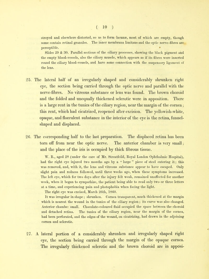 stroyed and elsewhere distorted, so as to form lacunae, most of which are empty, though some contain retinal granules. The inner membrana limitans and the optic nerve-fibres are perceptible. Slides 29 & 30. Parallel sections of the ciliary processes, showing the black pigment and the empty blood-vessels, also the ciliary muscle, which appears as if its fibres were inserted round the ciliary blood-vessels, and have some connection with the suspensory ligament of the lens. The lateral half of an irregularly shaped and considerably shrunken right eye, the section being carried through the optic nerve and parallel with the nerve-fibres. No vitreous substance or lens was found. The brown choroid and the folded and unequally thickened sclerotic were in apposition. There is a large rent in the tunics of the ciliary region, near the margin of the cornea; this rent, which had cicatrized, reopened after excision. The yellowish-white, opaque, and fiocculent substance in the interior of the eye is the retina, funnel- shaped and displaced. The corresponding half to the last preparation. The displaced retina has been torn off from near the optic nerve. The anterior chamber is very small; and the place of the iris is occupied by thick fibrous tissue. W. H., aged 28 (under the care of Mr. Streatfeild, Royal London Oj>hthalniic Hospital), had the right eye injured two months ago by a  large  piece of steel entering it; this was removed, and, with it, the lens and vitreous substance appear to have escaped. Only slight pain and redness followed, until three weeks ago, when these symptoms increased. The left eye, which for two days after the injury felt weak, remained unaffected for another week, when it began to sympathize, the patient being able to read only two or three letters at a time, and experiencing pain and photophobia when facing the light. The right eye was excised, March 26th, 1860. It was irregular in shape; shrunken. Cornea transparent, much thickened at the margin which is nearest the wound in the tunics of the ciliary region; its curve was also changed. Anterior chamber small. Chocolate-coloured fluid occupied the space between the choroid and detached retina. The tunics of the ciliary region, near the margin of the cornea, had been perforated, and the edges of the wound, on cicatrizing, had drawn in the adjoining cornea and sclerotic. A lateral portion of a considerably shrunken and irregularly shaped right eye, the section being carried through the margin of the opaque cornea. The irregularly thickened sclerotic and the brown choroid are in apposi-
