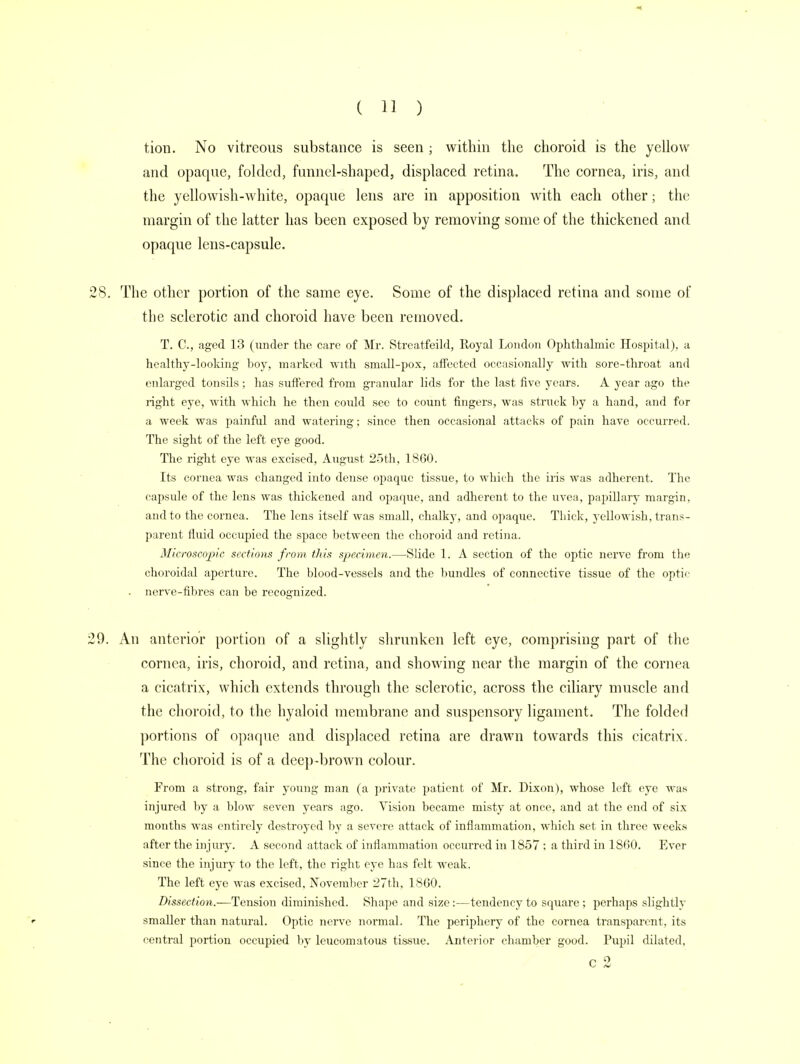tion. No vitreous substance is seen ; within the choroid is the yellow and opaque, folded, funnel-shaped, displaced retina. The cornea, iris, and 8. The other portion of the same eye. Some of the displaced retina and some of the sclerotic and choroid have been removed. T. C, aged 13 (under the care of Mr. Streatfeild, Royal London Ophthalmic Hospital), a healthy-looking boy, marked with small-pox, affected occasionally with sore-throat and enlarged tonsils; has suffered from granular lids for the last five years. A year ago the right eye, with which he then coidd see to count fingers, was struck by a hand, and for a week was painful and watering; since then occasional attacks of pain have occurred. The sight of the left eye good. The right eye was excised, August 25th, 1860. Its cornea was changed into dense opaque tissue, to which the iris was adherent. The capsule of the lens was thickened and opaque, and adherent to the uvea, papillary margin, and to the cornea. The lens itself was small, chalky, and opaque. Thick, yellowish, trans- parent fluid occupied the space between the choroid and retina. Microscopic sections from this specimen.—Slide 1. A section of the optic nerve from the choroidal aperture. The blood-vessels and the bundles of connective tissue of the optic . nerve-fibres can be recognized. 9. An anterior portion of a slightly shrunken left eye, comprising part of the cornea, iris, choroid, and retina, and showing near the margin of the cornea a cicatrix, which extends through the sclerotic, across the ciliary muscle and the choroid, to the hyaloid membrane and suspensory ligament. The folded portions of opaque and displaced retina are drawn towards this cicatrix. The choroid is of a deep-brown colour. From a strong, fair young man (a private patient of Mr. Dixon), whose left eye was injured by a blow seven years ago. Vision became misty at once, and at the end of six months was entirely destroyed by a severe attack of inflammation, which set in three weeks after the injury. A second attack of inflammation occurred in 1857 ; a third in 1800. Ever since the injury to the left, the right eye has felt weak. The left eye was excised. November 27th, 1860. Dissection.—Tension diminished. Shape and size:—tendency to square; perhaps slightly smaller than natural. Optic nerve normal. The periphery of the cornea transparent, its central portion occupied by leucomatous tissue. Anterior chamber good. Pupil dilated. c 2
