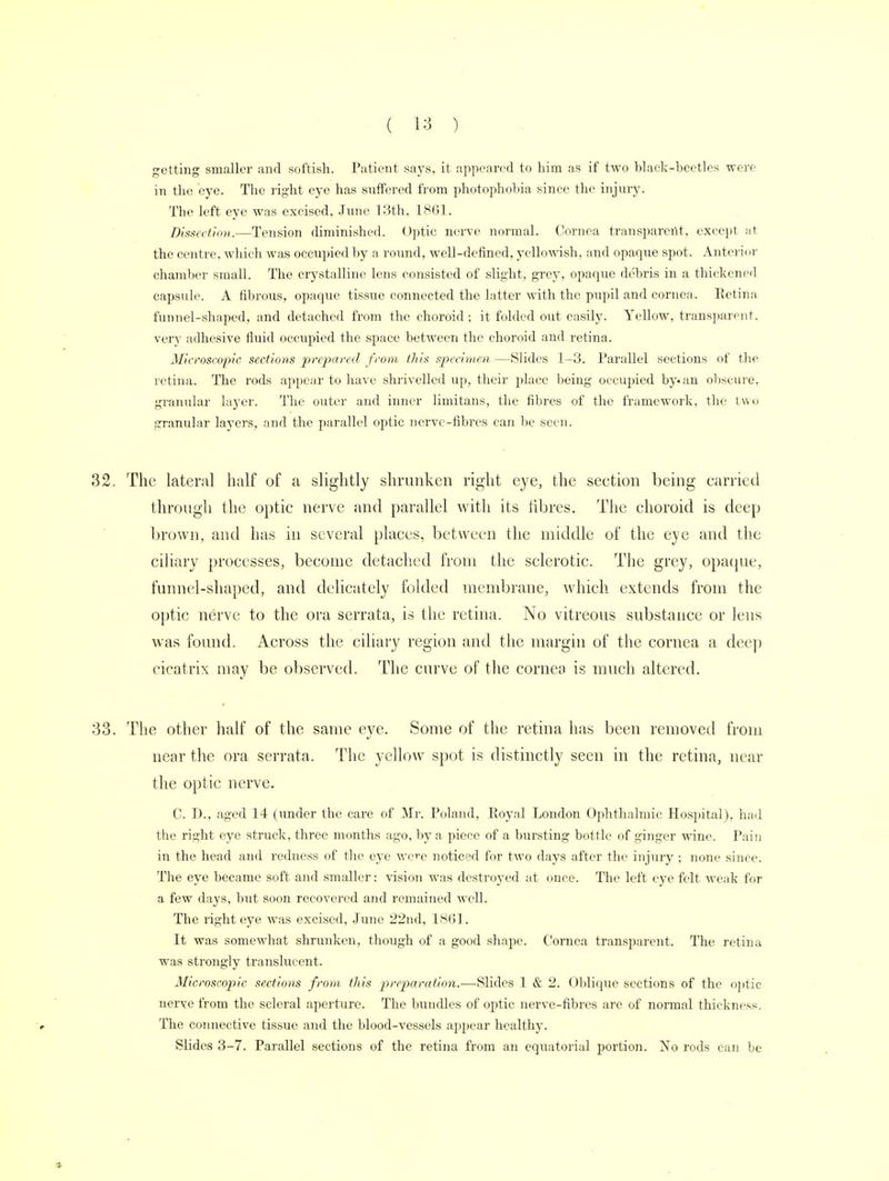 getting smaller and softish. Patient says, it appeared to him as if two black-beetles were in the eye. The right eye has suffered from photophobia since the injury. The left eye was excised, .Time 13th, 1861. Dissection.—Tension diminished. Optic nerve normal. Cornea transparent, except at the centre, which was occupied by a round, well-defined, yellowish, and opaque spot. Anterior chamber small. The crystalline lens consisted of slight, grey, opaque debris in a thickened capsule. A fibrous, opaque tissue connected the latter with the pupil and cornea. Retina funnel-shaped, and detached from the choroid; it folded out easily. Yellow, transparent, very adhesive fluid occupied the space between the choroid and retina. Microscopic sections prepared from this specimen —Slides 1-3. Parallel sections of the retina. The rods appear to have shrivelled up, their place being occupied by-an obscure, granular layer. The outer and inner limitans, the fibres of the framework, the two granular layers, and the parallel optic nerve-fibres can be seen. The lateral half of a slightly shrunken right eye, the seetion being carried through the optic nerve and parallel with its fibres. The choroid is deep brown, and has in several places, between the middle of the eye and the ciliary processes, become detached from the sclerotic. The grey, opaque, funnel-shaped, and delicately folded membrane, which extends from the optic nerve to the ora serrata, is the retina. No vitreous substance or lens was found. Across the ciliary region and the margin of the cornea a deep cicatrix may be observed. The curve of the cornea is much altered. The other half of the same eye. Some of the retina has been removed from near the ora serrata. The yellow spot is distinctly seen in the retina, near the optic nerve. C. D., aged 14 (under the care of Mr. Poland, Royal London Ophthalmic Hospital), had the right eye struck, three months ago, by a piece of a bursting bottle of ginger wine. Pain in the head and redness of the eye were noticed for two days after the injury; none since. The eye became soft and smaller: vision was destroyed at once. The left eye felt weak for a few days, but soon recovered and remained well. The right eye was excised, June 22nd, 1861. It was somewhat shrunken, though of a good shape. Cornea transparent. The retina was strongly translucent. Microscopic sections from this preparation.—Slides 1 & 2. Oblique sections of the optic nerve from the scleral aperture. The bundles of optic nerve-fibres are of normal thickness. The connective tissue and the blood-vessels appear healthy. Slides 3-7. Parallel sections of the retina from an equatorial portion. No rods can be