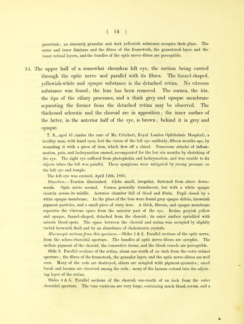 perceived; an obscurely granular and dark yellowish substance occupies their place. The outer and inner limitans and the fibres of the framework, the granulated layer and the inner retinal layers, and the bundles of the optic nerve-fibres are perceptible. The upper half of a somewhat shrunken left eye, the section being carried through the optic nerve and parallel with its fibres. The funnel-shaped, yellowish-white and opaque substance is the detached retina. No vitreous substance was found; the lens has been removed. The cornea, the iris, the tips of the ciliary processes, and a thick grey and opaque membrane separating the former from the detached retina may be observed. The thickened sclerotic and the choroid are in apposition; the inner surface of the latter, in the anterior half of the eye, is brown; behind it is grey and opaque. T. B., aged 41 (under the care of Mr. Critchett, Royal London Ophthalmic Hospital), a healthy man, with hazel eyes, lost the vision of the left eye suddenly, fifteen months ago, by wounding it with a piece of iron, which flew off a chisel. Numerous attacks of inflam- mation, pain, and lachrymation ensued, accompanied for the last six months by shrinking of the eye. The right eye suffered from photophobia and lachrymation, and was unable to fix objects when the left was painful. These symptoms were mitigated by strong pressure on the left eye and temple. The left eye was excised, April 12th, 1861. Dissection.—Tension diminished. Globe small, irregular, flattened from above down- wards. Optic nerve normal. Cornea generally translucent, but with a white opaque cicatrix across its middle. Anterior chamber full of blood and fibrin. Pupil closed by a white opaque membrane. In the place of the lens were found grey opaque debris, brownish pigment-particles, and a small piece of rusty iron. A thick, fibrous, and opaque membrane separates the vitreous space from the anterior part of the eye. Retina greyish yellow and opaque, funnel-shaped, detached from the choroid; its outer surface sprinkled with minute blood-spots. The space between the choroid and retina was occupied by slightly turbid brownish fluid and by an abundance of cholestearin crystals. Microscopic sections from this specimen.—Slides 1 & 2. Parallel sections of the optic nerve, from the sclero-choroidal aperture. The bundles of optic nerve-fibres are atrophic. The stellate pigment of the choroid, the connective tissue, and the blood-vessels are perceptible. Slide 3. Parallel sections of the retina, about one-tenth of an inch from the outer retinal aperture ; the fibres of the framework, the granular layer, and the optic nerve-fibres are well seen. Many of the rods are destroyed, others are mingled with pigment-granules; small loculi and lacuna? are observed among the rods; many of the lacuna) extend into the adjoin- ing layer of the retina. Slides 4 & 5. Parallel sections of the choroid, one-tenth of an inch from the outer choroidal aperture. The vasa vorticosa are very large, containing much blood, serum, and a