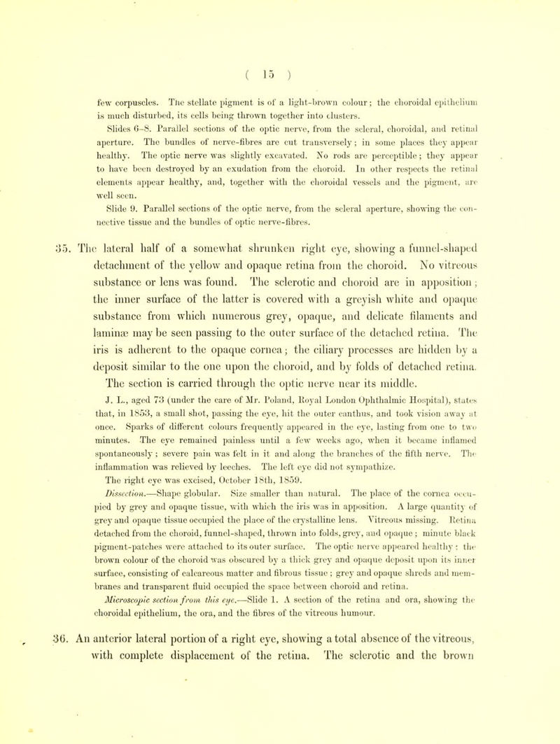 few corpuscles. The stellate pigment is of a light-brown colour; the choroidal epithelium is much disturbed, its cells being thrown together into clusters. Slides 6-8. Parallel sections of the optic nerve, from the scleral, choroidal, and retinal aperture. The bundles of nerve-fibres are cut transversely; in some places they appear healthy. The optic nerve was slightly excavated. No rods are perceptible; they appear to have been destroyed by an exudation from the choroid. In other respects the retinal elements appear healthy, and, together with the choroidal vessels and the pigment, arc well seen. Slide 9. Parallel sections of the optic nerve, from the scleral aperture, showing the con- nective tissue and the bundles of optic nerve-fibres. 35. The lateral half of a somewhat shrunken right eye, showing a funnel-shaped detachment of the yellow and opaque retina from the choroid. No vitreous substance or lens was found. The sclerotic and choroid are in apposition ; the inner surface of the latter is covered with a greyish white and opaque substance from which numerous grey, opaque, and delicate filaments and laminae may be seen passing to the outer surface of the detached retina. The iris is adherent to the opaque cornea; the ciliary processes are hidden by a deposit similar to the one upon the choroid, and by folds of detached retina. The section is carried through the optic nerve near its middle. J. L., aged 73 (under the care of Mr. Poland, Poyal London Ophthalmic Hospital), states that, in 1853, a small shot, passing the eye, hit the outer eanthus, and took vision away at once. Sparks of different colours frequently appeared in the eye, lasting from one to two minutes. The eye remained painless until a few weeks ago, when it became inflamed spontaneously ; severe paiti was felt in it and along the branches of the fifth nerve. The inflammation was relieved by leeches. The left eye did not sympathize. The right eye was excised, October 18th, 1859. Dissection.—Shape globular. Size smaller than natural. The place of the cornea occu- pied by grey and opaque tissue, with which the iris was in apposition. A large quantity of grey and opaque tissue occupied the place of the crystalline lens. Vitreous missing. Retina detached from the choroid, funnel-shaped, thrown into folds, grey, and opaque; minute black pigment-patches wore attached to its outer surface. The optic nerve appeared healthy ; the brown colour of the choroid was obscured by a thick grey and opaque deposit upon its inner surface, consisting of calcareous matter and fibrous tissue ; grey and opnque shreds and mem- branes and transparent fluid occupied the space between choroid and retina. Microscopic section from this eye.-—Slide 1. A section of the retina and ora, showing the choroidal epithelium, the ora, and the fibres of the vitreous humour. -36. An anterior lateral portion of a right eye, showing a total absence of the vitreous, with complete displacement of the retina. The sclerotic and the brown