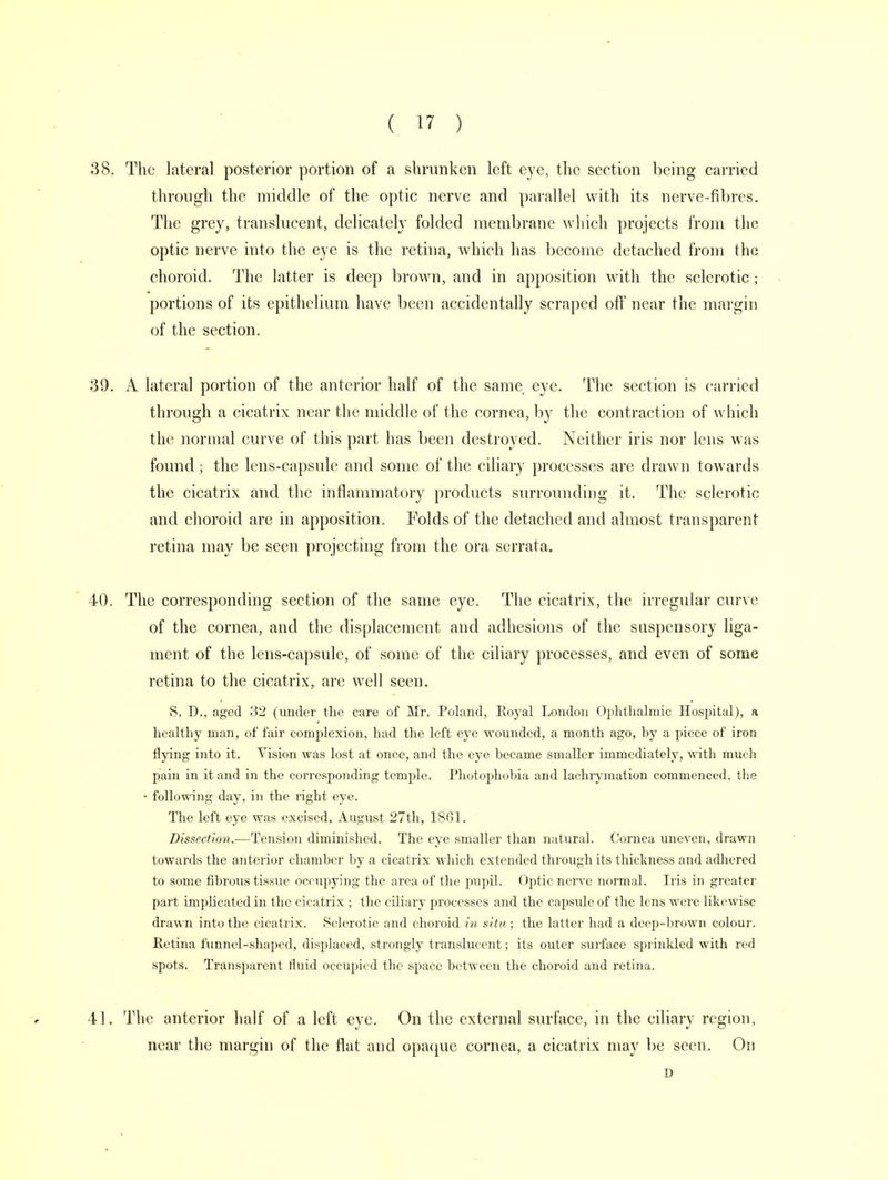 38. The lateral posterior portion of a shrunken left eye, the section being carried through the middle of the optic nerve and parallel with its nerve-fibres. The grey, translucent, delicately folded membrane which projects from the optic nerve into the eye is the retina, which has become detached from the choroid. The latter is deep brown, and in apposition with the sclerotic; portions of its epithelium have been accidentally scraped off near the margin of the section. 39. A lateral portion of the anterior half of the same eye. The section is carried through a cicatrix near the middle of the cornea, by the contraction of which the normal curve of this part has been destroyed. Neither iris nor lens was found; the lens-capsule and some of the ciliary processes are drawn towards the cicatrix and the inflammatory products surrounding it. The sclerotic and choroid are in apposition. Folds of the detached and almost transparent retina may be seen projecting from the ora serrata. 40. The corresponding section of the same eye. The cicatrix, the irregular curve of the cornea, and the displacement and adhesions of the suspensory liga- ment of the lens-capsule, of some of the ciliary processes, and even of some retina to the cicatrix, are well seen. S. D., aged 32 (under the care of Mr. Poland, Royal London Ophthalmic Hospital), a healthy man, of fair complexion, had the left eye wounded, a month ago, by a piece of iron flying into it. Vision was lost at once, and the eye became smaller immediately, with much pain in it and in the corresponding temple. Photophobia and lachrymation commenced, the - following day, in the light eye. The left eye was excised, August 27th, 1861. Dissection.—Tension diminished. The eye smaller than natural. Cornea uneven, drawn towards the anterior chamber by a cicatrix which extended through its thickness and adhered to some fibrous tissue occupying the area of the pupil. Optic nerve normal. Iris in greater part implicated in the cicatrix ; the ciliary processes and the capside of the lens were likewise drawn into the cicatrix. Sclerotic and choroid in situ ; the latter had a deep-brown colour. Retina funnel-shaped, displaced, strongly translucent; its outer surface sprinkled with red spots. Transparent fluid occupied the space between the choroid and retina. 41. The anterior half of a left eye. On the external surface, in the ciliary region, near the margin of the flat and opaque cornea, a cicatrix may be seen. On D